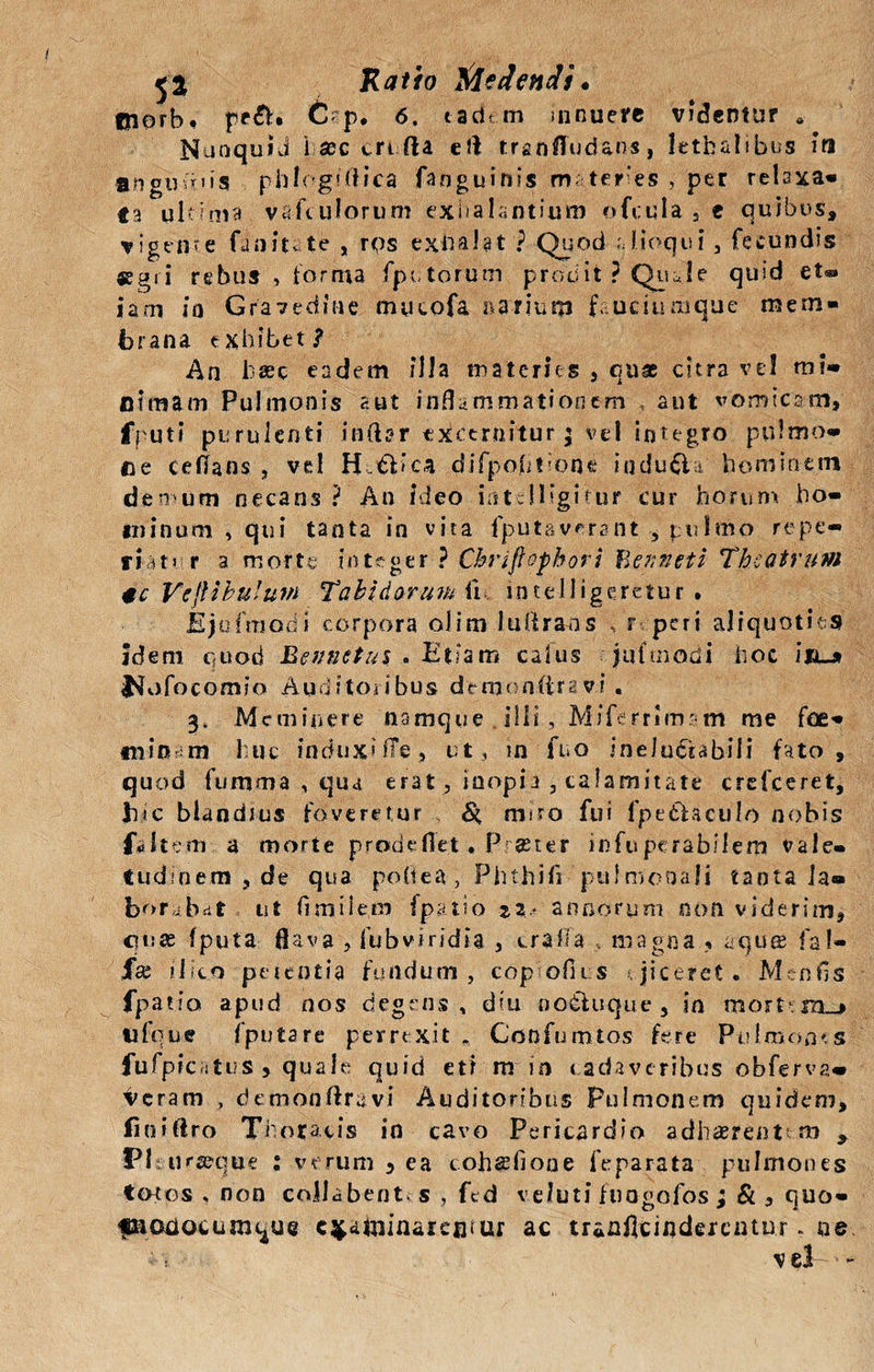 «norbf pe£h C'-p. 6. tadem innuere videntur NunquiJ i aec crt fta eft tranffud&amp;n-s, lethalibus ifl angimus phlcgtftica fanguinis mter es , per relaxa¬ ta ultima vafiuJorum exhalantium ofcula , e quibus, vigente fanitete , rqs exhalat ? Quod alloqui , fecundis «gri rebus , forma (putorum prodit ? Quale quid et®» jam ia Gravedine tnucofa narium fauciumque mem¬ brana exhibet? An bsec eadem illa materies , qu® citra ve! mi¬ nimam Pulmonis aut inflammationem , aut vomicam. fputi purulenti inftgr excernitur $ vel integro pulmo¬ ne ce flans , vel H tt&gt; ca difpohtione indubia hominem denum necans? An ideo mtdligitur cur horum ho¬ minum , qui tanta in vita fputaverant , pulmo repe- fiat&gt; r a morte integer ? Chriflofbori ¥&gt;enneti Theatrum 4c Vcjlibuluin Tabidarum fle intelligeretur . Ejofrnodi corpora oiim luftrans , r peri aliquoties idem quod Eennetui . Etiam calus juftnodi hoc i ia_» l^vjfocomio Auditoribus demonftravi. 3. Meminere namque illi, Miferrimsm me foe¬ ni in m huc induxi fle, ut, in fno ineluctabili fato, quod fumma , qua erat 3 inopi j , calamitate crelceret, hic blandius foveretur v &amp; miro fui fpe&amp;aculo nobis faltem a morte prodeflet. Pr®ter infuperabilem vale¬ tudinem , de qua poflea, Phthifl pulmonali tanta la¬ borabat ut flmilem fpatso annorum non viderim, quas fputa flava 3 fubviridia , erafla ... magna , aquae fa!» Jfaj i lk.o petentia fundum, copofiis ejiceret . Mcnfls fpatio apud nos degens , diu oo&amp;uque , in tifque fputa re perrexit „ Ccnfumtos fere Pulmones fufpicatus 5 quale quid eti nr in cadaveribus'obferva* ^eram , demonftra vi Auditoribus Pulmonem quidem, liniftro Thoracis in cavo Pericardio adhaerentem 9 Plt ur^que : verum 5 ea cohasfioue feparata pulmones totos , non collabent s , fcd veluti fuagofos ; &amp; , quo- fnoaocum^ue examinarentur ac tranfleinderentur. ne. v el ■ -