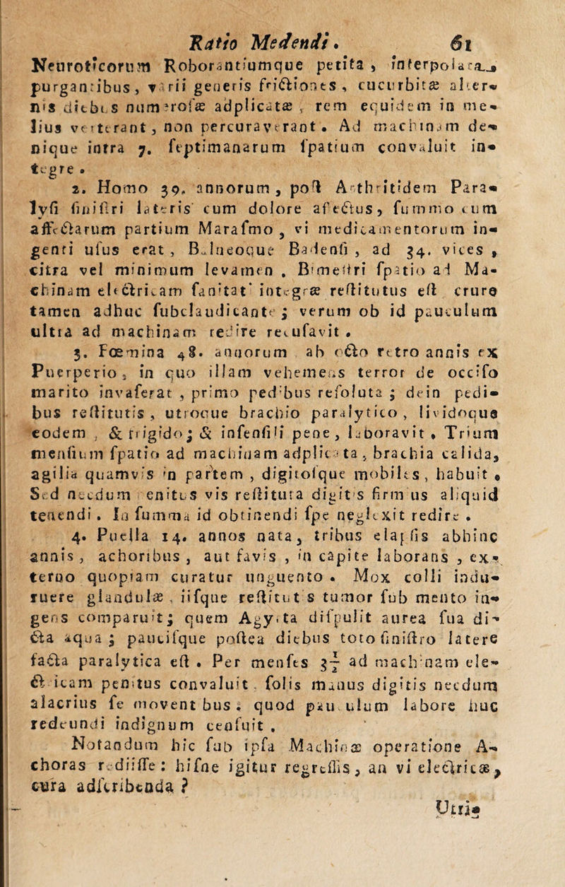 Neuroticorum Roborantiumque petita , interpolaro..» purganribus, ▼ rii generis fn&amp;ionts , cucurbita aher» H'S ditbi s num ^rofas adplicat£B , rem equidem in me¬ lius vf ?urant 3 non percuraverant. Ad machinam de» nique inrra 7. feptfmanarum fpatiuoi convaluit in» tcgre . 2. Homo 39, annorum, pol Arthritidem Para» lvfi fmifiri lateris cum dolore afedtus, fummo viitn affc&amp;arum partium Marafmo , vi medicamentorum in» genti uius erat , BJneoque Badenfi , ad 34. vices , citra vei minimum levamen . Bimelri fpatio ai Ma¬ chinam eUclrkam fanitat* integras reflitutus el crure tamen adhuc fubclaudicaote ; verum ob id pauculum ultra ad machinam redire recufavit • 3. Foemina 48. annorum ab otto rttro annis r\ Puerperio j in quo illam vehemens terror de occifo marito invaferat , primo ped bus refoluta ; dein pedi» bus relituris , utrooue brachio paralytico, lividoqua eodem &amp;riig?do;&amp; infeofih* pene, laboravit* Trium mentium fpatio ad machinam adplic ta, brachia calida, agilia quamvis ;n partem , digiroique mobiles, habuit , S. d necdum enites vis relitura digifs firm us aliquid tenendi. Ia fumma id obtinendi fpe neglexit redire . 4. Puella 14. annos nata, tribus elajfis abhinc annis, achonbus , aut favis , m capite laborans , ex¬ terno quopiam curatur unguento . Mox colli indu» ruere glandulas, iifque relitut $ tumor fub mento in» gens comparuit; quem Agy*ta difpulit aurea fua di- £fa aqua; paucifque polea diebus totofiniftro latere fatha paralytica el . Per menfts 37 ad machinam ele» a icam perntus convaluit folis manus digitis necdum alacrius fe movent bus . quod pku.utum labore ime redeundi indignum ceofuit , Notandum hic fub ipfa Machinae operatione A» choras r diiffe: hifne igitur regredis, an vi declricss^ cura aditribtada ? Vms