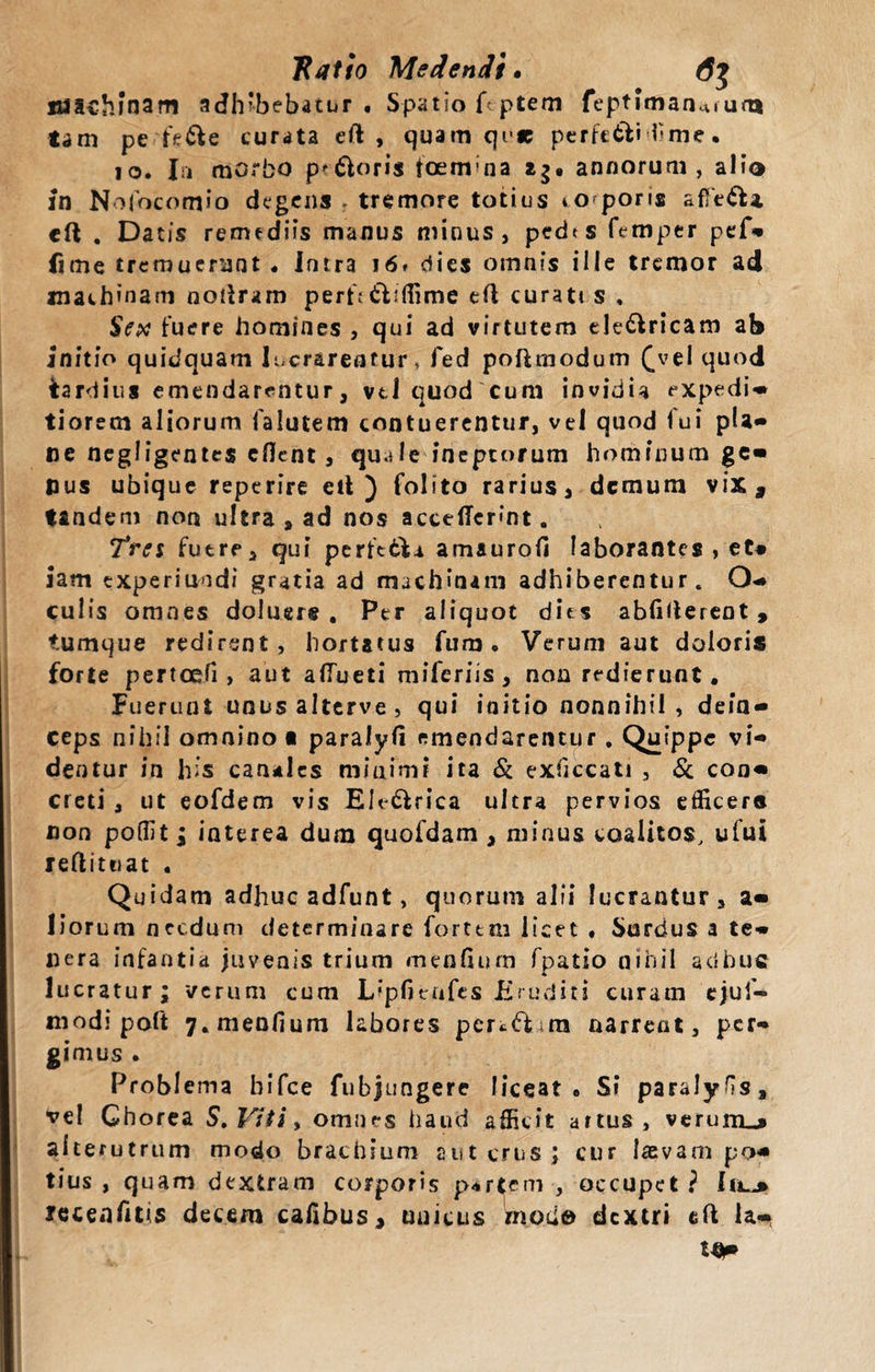 Ratio Medendi» 6$ BJSchinam adhibebatur. Spatio f-.ptem feptiman^i um tam pe fe&amp;e curata eft , quam qi&gt;« perfe&amp;i hme. 10. Iri morbo proris ioemna i$. annorum, alio fn Nolocomio degens r tremore totius so poris afTt&amp;a, ell . Datis remediis manus minus, pedts femper pef» lime tremuerunt . Intra 16» dies omnis ille tremor ad machinam nodram perf.* dliffime eft curati s , Sex fuere homines , qui ad virtutem ele&amp;ricam ab Initio quidquam lucrarentur, fed poftmodum (yel quod tardius emendarentur, vti quod cum invidia expedi- tiorem aliorum falutem contuerentur, vel quod lui pia» ne negligentes edent, quale ineptorum hominum ge- pus ubique reptrire etl ) folito rarius, demum vix, tandem non ultra , ad nos accedcrint. Tres futre, qui perftdl^ amaurod laborantes , et« iam txperiundi gratia ad machinam adhiberentur. O- culis omnes doluere . Per aliquot dies abfiderent , tumque redirent, hortatus fum. Verum aut doloris forte pertodi, aut aflueti miferiis, non redierunt. Fuerunt unusalterve, qui initio nonnihil , dein¬ ceps nihil omnino a paralyfi emendarentur. Quippe vi¬ deo tur in his canales mioimi ita &amp; exficcati , &amp; con¬ creti , ut eofdem vis Ele&amp;rica ultra pervios efficera non poffit; interea dum quofdam , minus coalitos, ufui reditu at • Quidam adhuc adfunt, quorum alii lucrantur, a- liorum necdum determinare forttm licet « Surdus a te¬ nera infantia juvenis trium mendum fpatio nihil adhuc lucratur; verum cum Lipfienfes Eruditi curam ejuf- niodi poft 7. mendum labores pcr«.&lt;ft &gt;ra narrent, per¬ gimus . Problema bifee fubjungere liceat . Si paralyfis, vel Chorea S. Viti, omnes haud afficit artus , verunu» alterutrum modo brachium aut crus; cur lasvam po¬ tius , quam dextram corporis p&lt;*rtem , occupet? jrecenfuis decem cadbus, unicus mouo dextri eft la-