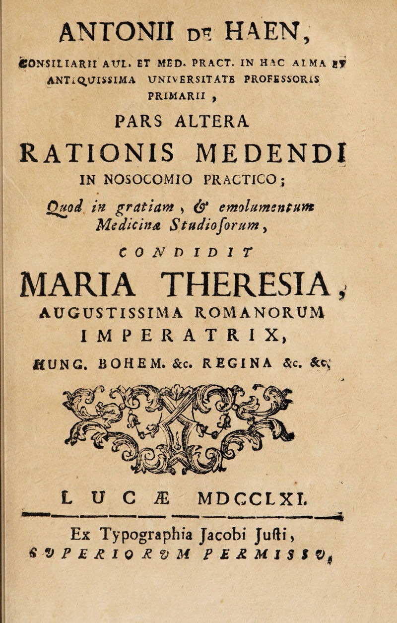 ANTONII d» HA EN, CONSILIARII AVI. ET MED. PRACT. IN H AC AI MA ET ANTIQUISSIMA UNIVERSITATE PROFESSORIS PRIMARII , PARS ALTERA RATIONIS MEDENDI . , • -J IN NOSOCOMIO PRACTICO; A Quod in gratiam &gt; &amp; emolumentum Medicina Studiosorum, CONDIDIT MARIA THERESIA, AUGUSTISSIMA ROMANORUM IMPERATRIX, HUNC. BOHEM. &amp;c. REGINA &amp;c. Ac,; L U C /E MDCCLXI. ■BMKM . . *« ...’ 111 — ' Ex Typographia Jacobi Jufti,