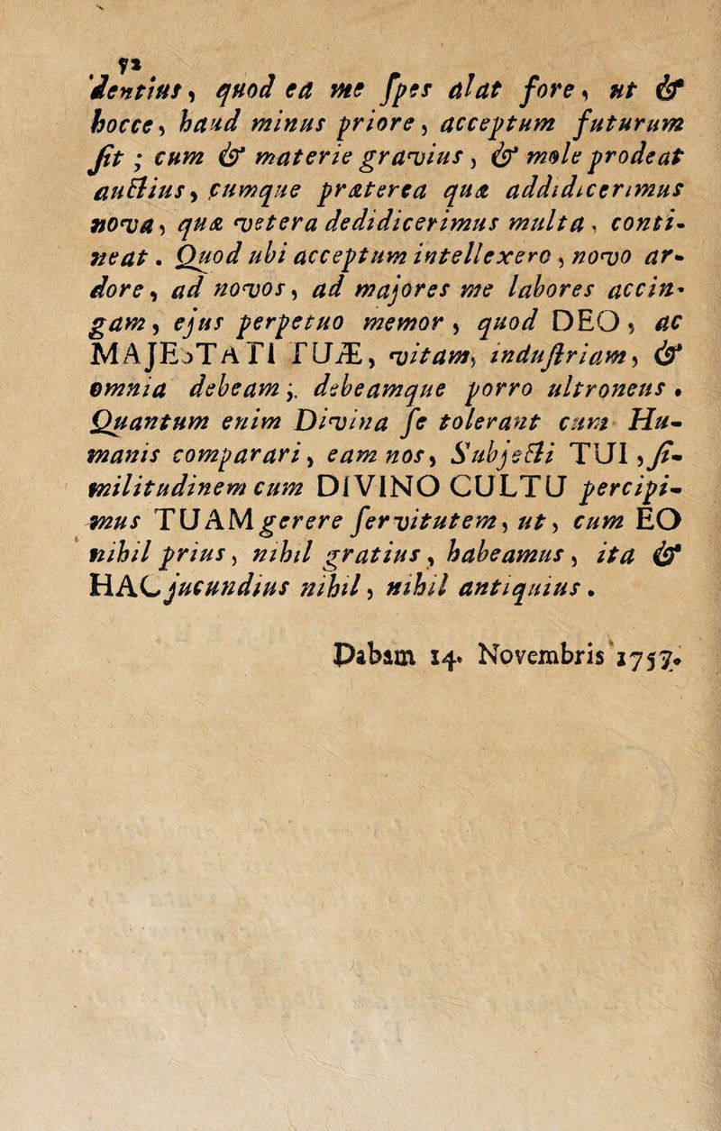 y* 'ientiut, quod ea me fpes alat fore, nt & hocce 5 A/fW minus priore, acceptum futurum fit ; cum & materie gravius, ^ prodeat auElius$ ,rumque praterea qua addidicerimus nova, qua cetera dedidicerimus multa , conti¬ neat . Quod ubi acceptum intellexero , /20W *zr- novos, #7 majores me labores accin¬ gam, perpetuo memor > ^#0// DEOac MAJESTATI LUAE, vitam) mduflriam, df* omnia debeam j. debeamque porro ultroneus • Quantum enim Divina fe tolerant cum Hu¬ manis comparari, eam nos^ SubjeEli TUl>y?- militudinem cum DIVINO CULTU percipi¬ mus TU JUNI gerere fervitutem, EO nihil prius, gratius, habeamus, HAC jucundius nihil 5 ar/A/V antiquius. Dabam 14* Novembris 1757^