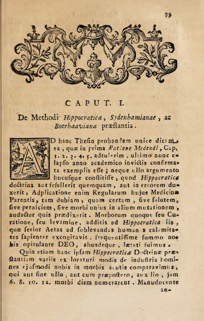 CAPUT. I. Dc MethodiHippocratica, Sydenhamianae , ac Boerhaaviana proflantia. D hanc Thefin probandam unice dfcrnL» ea , qu«e in prima Ratione Medendi 9 Cap. t* 2. 4* j. adtulerim , ultimo nunc e» lapfo anno academico invidiis confirma» ta exemplis etfe ; neque ullo argumento hticufque conftitilfe , quod Hippocratica dodlrina aut fefellerit quemquam , aut in errorem du* xerit * Adplicatione enim Regularum hujus Medicin» Parentis* tam dubiam* quam certam , fivefalutem, Cive perniciem , five morbi un‘us in alium mutationem » audadler quis prasdixerit . Morborum quoque feu Cu¬ ratione, feu levamine, additis ad Hippocratica iis* quae ferior Aetas ad fublevandas humao $ caLmita* tes fapienter excogitavit , frequentiffime fummo no# bis opitulante DEO, abundeque , laetati fuimus* Quin etiam hanc ipfam Hippocratica D^&amp;nnae pr«^ ftantiam variis ex loraturi modis df indufiria homi¬ nes ejufmodi nobis in morbis ai utis compara v?mu s , qui aut fine ullo, aut cum prapoftero, aux lio , jam 6. 8. io. ii. morbi diera numerarent . Manuducente an»