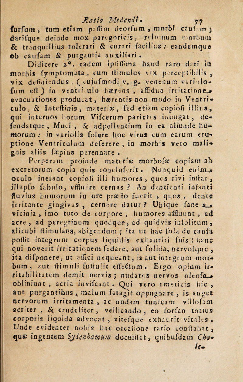 furfum , tum etiam paflim dtorfum , morbi* cauf m ; darifque deinde mox parigoricis, relicuum n orbum &amp; tranquillas tolerari &amp; curari facilius ; eandemque ©b caufam &amp; purgantia auxiliari. Didicere iQ. eadera ipdfiima haud raro d ri iti morbis fy mptomata ^ cum itimulus *ix perceptibilis 3 vix definiendus , £ cujufmodi v. g. venenum vari &gt;lo- fum e fi ) in ventri u!o 1 ®r«ns , aflidua irritatione^» evacuationes producat, haerentis non modo iu Ventri» culo, &amp; Inteftinis , materiae, fed etiam copiofi illitis, qui internos horum Vifcerum parietes inungat , de- fendatque , Muci , &amp; adpellentium in ea aliunde hu¬ morum : in variolis folerc hoc virus cum earum eru- ptione Ventriculum deferere , in morbis vero mali» gnis aliis fspius perennare • Perperam proinde mater'® morbof® copiam ab excretorum copia quis concluferit • Nunquid enijiu» oculo inerant eopiofi illi humores, ques rivi inllar , jllapfo fabulo, effiu re cernas ? An dentienti infanti fluvius humorum in ore pr$ lo fuerit , quos , dente irritante gingivas , cernere datur ? Ubique fane a__* vicinia , imo toto de corpore , humores affluunt , ad acre, ad peregrinum quodque, ad quid vis infolitum 5 alicubi (limulans, abigendum ; ita ut hac fola de caufa poilit integrum corpus liquidis exhaurit i fufs : hanc qui noverit irritationem fedare, aut folida, nervofque , ita difponere, ut affici nequeant, is aut integrum mor» bum , aut ii i m 111 i fuftufit effe&amp;um. Ergo opium ir¬ ritabilitatem demit nervis ; nudatos nervos oleofa_» obliniunt , acria invifeant . Qui vero emeticis hic , aut purgantibus * malum fatagit oppugnare , is auget nervorum irritamenta , ac undam tunicam villofam aenter , &amp; crudeliter, vellicando, eo forfan totius corporis liquida advocat, virefque exhaurit vitales • Unde evidenter nobis hac occafione ratio conitabat , qu@ ingentem Sydenhamum docuiiict, quibufdam Cbg» hm