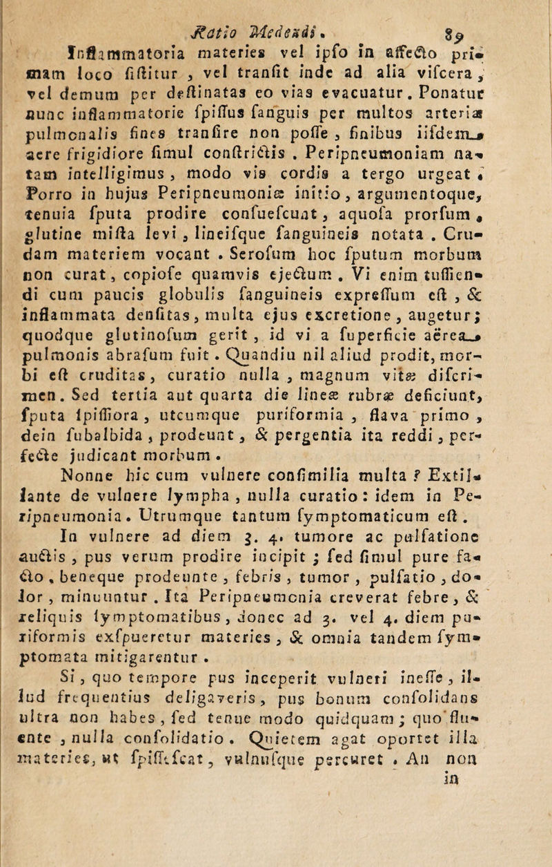 Inflammatoria materies vel ipfo In affero prl» mam loco fiftitur , vel tranfit inde ad alia vifcera, vel demum per deftinatas eo vias e vacuatur. Ponatur nunc inflammatorie fpifius fanguis per multos arteria pulmonalis fines tranfire non pofle , finibus i i fd e acre frigidiore fimul conftri&amp;is . Perjpneumoniam na-» tam intelligimus , modo vis cordis a tergo urgeat « Porro in hujus Peripneumonis initio, argumentoque, tenuia fputa prodire confuefcunt, aquofa prorfum, glutine mifta levi , lineifque fanguineis notata . Cru¬ dam materiem vocant . Serofum hoc fputum morbum non curat, copiofe quamvis ejetlum . Vi enim tuflien» di cum paucis globulis fanguineis exprefium eft , Sc inflammata denfitas, multa ejus excretione , augetur ; quodque glutinofum gerit , id vi a fuperficie aereae pulmonis abrafum fuit. Quandiu nil aliud prodit, mor¬ bi eft cruditas, curatio nulla , magnum vit« diferi- mcn.Sed tertia aut quarta die line£ rubrae deficiunt, fputa Ipifliora , utcumque puriformia , flava primo , dein fubalbida , prodeunt , &amp; pergentia ita reddi, per- fede judicant morbum . Nonne hic cum vulnere confimilia multa ? Extil* lante de vulnere lympha , nulla curatio: idem in Pe- ripneumonia. Utrumque tantum fymptomaticum efl . In vulnere ad diem 4. tumore ac pulfationc auilis , pus verum prodire incipit ; fed fimul pure fa» dio , beneque prodeunte , febris, tumor, pulfatio , do» Jor , minuuntur . Ita Peripneumcnia creverat febre, &amp; xeliquis lymptomatibus , donec ad 3. vel 4. diem pu» xiformis exfpuerctur materies, 6c omnia tandem fym» ptomata mitigarentur . Si, quo tempore pus inceperit vulneri inefie , il¬ lud frequentius deligaveris, pus bonum confolidans ultra non habes, fed tenue modo quidquani ; quo ente , nulla confoiidatio . Qnie tem agat oportet illa materies, wt fpifltfcat 3 yulnufque percuret ♦ An non