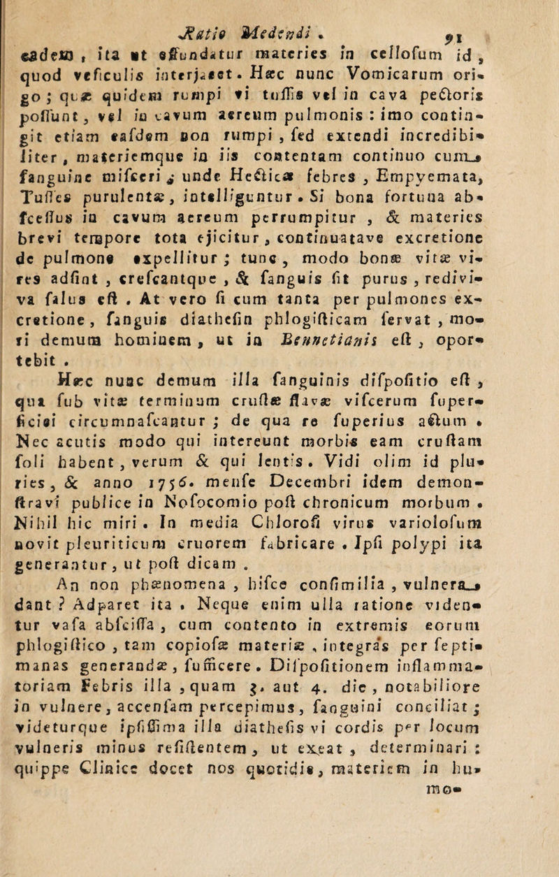 cadeffl t ita it effundatur materies !n cellofum id , quod veficulis interj&lt;«ct. Hac nunc Vomicarum ori» go ; quse quidem rumpi ti tollis vel ia cava pe&amp;oris poflunt, vel in cavum aereum pulmonis : imo contin¬ git etiam tafdem non rumpi , fed extendi incredibi- liter , materiemque ia iis contentam continuo cum»» fanguine mifceri * unde He&amp;ic» febres , Empyemata, Tuflcs purulenta?, intslliguntur • Si bona fortuna ab* fceflus in cavum aereum perrumpitur , &amp; materies brevi tempore tota ejicitur , continuatave excretione dc pulmone expellitur ; tunc , modo bonse vir^e vi¬ res adfint , crefcantque , &amp; fanguis fit purus , redivi¬ va falus eft . At vero fi cum tanta per pulmones ex¬ cretione, fanguis diathcfin phlogifticam fervat , mo¬ ri demum hominem , ut in Bennctianii eft , opor¬ tebit . Hac nuac demum ili a fanguinis difpofitio eft , qua fub vitae terminum crufl« flavse vifcerum fuper- ficiei circumnafcantur ; de qua re fuperius a£lum • Nec acutis modo qui intereunt morbis eam cruftam foii habent , verum &amp; qui lentis. Vidi olim id plu¬ ries, &amp; anno 17 5&lt;5. menfe Decembri idem demon- ftravi publice in Nofocomio pofi chronicum morbum • Nihil hic miri . In media Chlorofi virus variolofum aovit pleuriticum cruorem fabricare • Jpfi polypi ita generantur, ut poft dicam . An non phssnomena , hifce confimilia , vulnera»» dant ? Adparet ita . Neque enim ulla ratione viden¬ tur vafa abfcilTa , cum contento in extremis eorum phlogiflico , tam copiofce materie , integras per fepti- manas generanda?, funicere . Difpofitionem inflamma¬ toriam Febris illa, quam aut 4. die , notabiliore in vulnere , accenfam percepimus , faoguini conciliat ; videturque ipfjflima illa diathefis vi cordis p^r Jocum vulneris minus relidentem, ut exeat , determinari: quippe Clinice docet nos quotidie, materiem in hu¬ mo-