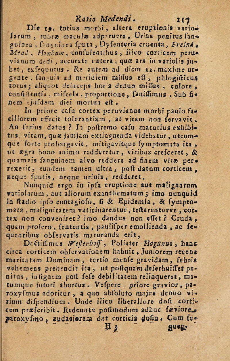 D*c iy. totius morbi , altera eruptioni® vario- larum 3 rubra maculae adp^ruere, Urina penitus fan« guinea , f-naulnea fputa , Dyfenteria cruenta, Freini • Me ad , Hoxhatn , confulentibus , ili co corticem peru» vianum dcd« , accurate cstera , quae ars in variolis ju¬ bet, exfequutus . Re autem ad diem 22* maxime ur¬ gente . fanguis ad meridiem mi (Tus eft , phlogifticus totus; aliquot deinceps hor s denuo mlfius , colore, confidentia , tnifcela , proportione, faniffimus , Sub fi* Dem jufdem diei mortua eft . In priore cafu cortex peruvianus morbi paulo fa¬ ciliorem effecit tolerantiam , at vitam non 1'ervavit. An feritis datus ? In poftremo cafu maturius exhibi¬ tus vitam, qus jamjam extinguenda videbatur, utcum¬ que forte prolongavit, mitigavitque fymptomata ita, ut segra bono animo redderetur, viribus crefceret, Si quamvis fanguinem alvo reddere ad finem vitse per¬ rexerit, eundem tamen ultra, poli datum corticem , neque fputis, neque urinis, redderet. Nunqnid ergo in ipfa eruptione aut malignarum variolarum , aut aliorum exanthematum ; imo nunquid in ftadlo ipfo contagiofo, fi Si Bpidcmia, Sc fympto- mata , malignitatem vaticinarentur, teftarenturve , cor¬ tex non conveniret? imo dandus non cfiet ? Cruda, quam profero , fententia , paulifper emollienda , ac fe* quentibus obfervatis maturanda erit, Dr&amp;iffimus Wcjlerhoff, Poliater Haganits, hano circa corticem obfervationem habuit» Juniorem recens maritatam Dominam, tertio menfe gravidam, febri» vehemens prehendit ita, ut poftquam deferbuilTet pe¬ nitus, infignem poft fefe debilitatem relinqueret, me¬ tumque futuri abortus . Vefpere , priore gravior, pa- roxyfmus adoritur , a quo abfoluto majus denuo vi¬ rium difpendium . Unde ilico liberaliore dofi corti® cem praferibit. Redeunts poftmodum adhuc faeviorc^ |»aroxyfmo, auda«i©r®m dat corticis flofin • Cum fe® ¥■ | _ s«*&amp;?