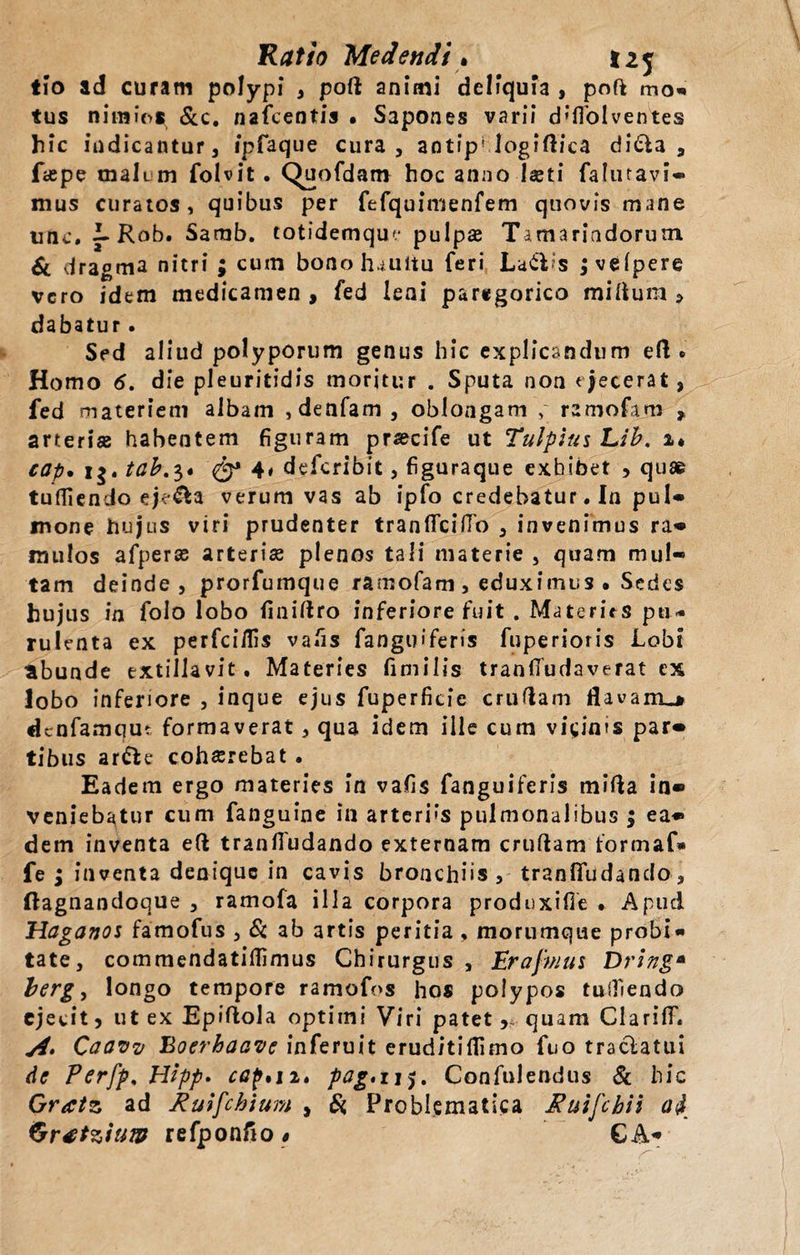 Ratio Medendi . 12 j tio ad curam polypi , poli animi deliquia , poft mo- tus nimios &amp;c. nafcentis • Sapones varii d»flblventes hic indicantur 3 ipfaque cura, antip' logiftica ditia, fi&amp;pe tnali m folvit. Quofdam hoc anno-laeti falmavi* mus curatos, quibus per fefquimenfem quovis mane une. 3-Rob. Samb. totidemqu'* pulpa Tamariadorum 6l dragma nitri ; cum bonohauitu feri Latiis jvelpere vero idem medicamen, fed leni paregorico milium, dabatur. Sed aliud polyporum genus hic explicandum eft • Homo 6. die pleuritidis moritur . Sputa non ejecerat, fed materiem albam ,denfam , oblongam , ramofam , arterise habentem figuram praecife ut Tulpltti Lib. i* cap• i$. tab.3« 4# deferibit, figuraque exhibet , quae tuffiendo ej&lt;&amp;a verum vas ab ipfo credebatur. In puU mone hujus viri prudenter tranlfcilfo , invenimus ra* mulos afperse arterise plenos tali materie , quam mul¬ tam deinde , prorfurnque ramofam , eduximus • Sedes hujus in folo lobo finidro inferiore fuit . Materits pu¬ rulenta ex perfei/fis vafis fanguiferis fuperioris Lobi abunde extillavit. Materies fimilis tranfiudaverat ex lobo inferiore 5 inque ejus fuperficie crudam flavanu denfamque formaverat, qua idem ille cum vicinis par* tibus artle cohaerebat . Eadem ergo materies in vafis fanguiferis mida in* veniebatur cum fanguine in arterias pulmonalibus ; ea* dem inventa ed tranlfudando externam crudam formaf» fe ; inventa denique in cavis bronchiis, tranlfudando, (lagnandoque , ramofa illa corpora produxifie .. Apud Haganoi famofus , &amp; ab artis peritia , morumque probi¬ tate, commendatiflimus Chirurgus , Erafmui Dring* berg, longo tempore ramofos hos polypos tuifiendo ejecit, ut ex Epidola optimi Viri patet, quam Clarilf. Caaw Boerhaavc inferuit eruditiflimo fuo traclatui dc Perfp, Hipp. cap,ii» pag.ij$. Confulendus &amp; hic Gratz ad Ruifchium , Si Problematica Ruifcbii ad Grttziuw refponfio $ GA*