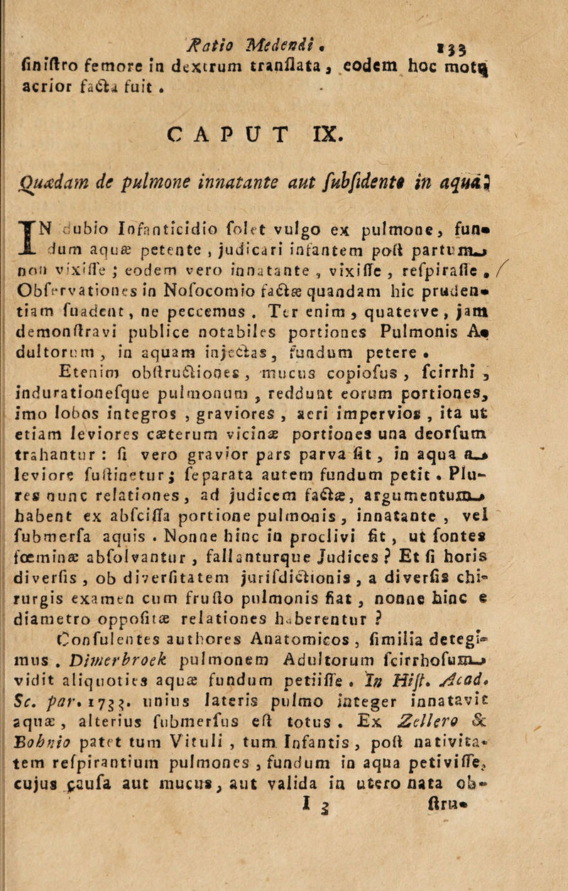 y&gt;, Ratio Medendi • 133 finiftro femore in dextrum tranflata, eodem hoc mott| acrior fa&amp;a fuit • •, 'r CAPUT IX. Quadam de pulmone innatante aut fubfidentt in aqudi IN ubio Infanticidio folet vulgo ex pulmone, fun» dum aqua? petente , judicari infantem poli partum^* non vixiffe ; eodem vero innatante , vixilTe , refpirafie , / ObO-rvationes in Nofocomio fa&amp;se quandam hic pruclen» tiam fuadent, ne peccemus . Ter enim , quaterve , jam demonflravi publice notabiles portiones Pulmonis A«» dultorum, in aquam injectas, fundum petere* Etenim obftrutliones , mucus copiofus , fcirrhi 3 indurationefque pulmonum , reddunt eorum portiones, imo lobos integros , graviores , aeri impervios , ita ut etiam leviores cauterum vicinas portiones una deorfum trahantur : fi vero gravior pars parva fit, in aqua o_» leviore fufiineturj feparata autem fundum petit. PIu» res nunc relationes, ad judicem fa&amp;se, argumentum,» habent ex abfeifia portione pulmoois , innatante , vel fubmerfa aquis . Nonne hinc in proclivi fit , ut fontes foeminas abfolvantur , fallanturque Judices ? Et fi horis diverfis , ob diverfitatem jurifdiciionis , a diverfis chi rurgis examen cum frufio pulmonis fiat, nonne hinc e diametro oppofitse relationes haberentur ? Confulentes authores Anatomicos , fimilia detegi® mus . Dimerbroek pulmonem Adultorum fcirrhofu&amp;u» vidit aliquoties aqu*£ fundum petiiffe . In Hijt• /$cad* Sc. par* 17$$. unius lateris pulmo integer innatavit aquae, alterius fubmerfus efi totus. Ex ZclUro Sc Bohtiio patet tum Vituli , tum Infantis , pofi nativita¬ tem refpirantium pulmones , fundum in aqua petivifie, cujus paufa aut mucus, aut valida in utero nata ob» I 1 ftru*