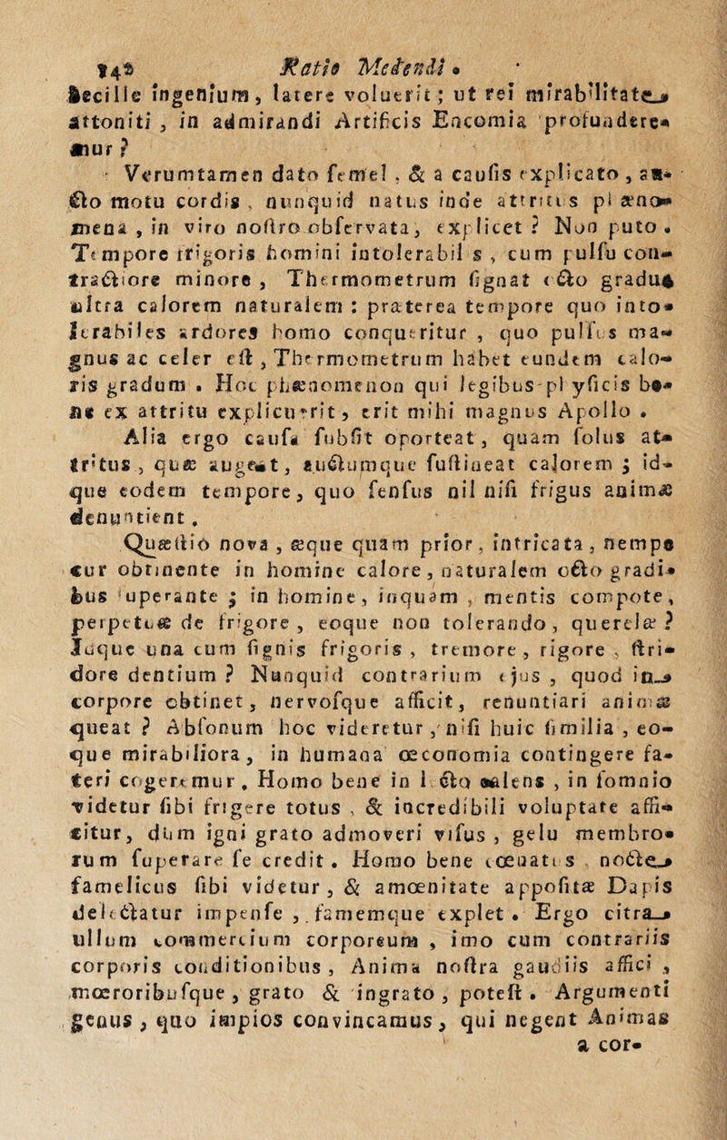 14$ Jtcith Mciendi • Acci ile ingenium, latere voluerit; ut rei mirabilitate attoniti , in admirandi Artificis Eocomia profundere* «tur ? Verum tam en dato (Vmel , &amp; a caulis explicato, sa* £lo motu cordis . nunquid natus inde atrnu-s pi seno* mena , in viro noftro obfervata, explicet? Non puto . Tempore rr i «oris homini intolerabil $ , cum puJfu coii* ira&amp;iore minore , The rmometrum fignat &lt; &amp;o gradum mitra calorem naturalem : praterea tempore quo into¬ lerabiles ardores homo conqueritur , quo pulli s ma¬ gnus ac celer e:ft , The rmometrum habet eundem calo¬ ris gradum . Hoc phaenomenon qui legibus-pl yfiicis bt» U« ex attritu explicuerit 5 erit mihi magnus Apollo . Alia ergo cauf* fubfit oporteat, quam fotus at* Irtus , qttff auge«*t, a.u&amp;umque fuftineat calorem ; id- que eodem tempore, quo fenfus nil nifi frigus animae denuntient. Quasdio nova , seque quam prior, intricata, nempe cur obrjncnte in homine calore, naturalem o£k&gt; gradi* i&gt;us uperante • in homine, inquam , mentis compote, perpetui de frigore, eoque non tolerando, querela1? Juquc una cum lignis frigoris , tremore, rigore , ftri» dore dentium ? Naoquid contrarium &lt; jus , quod in~9 corpore obtinet, nervofque afficit, renuntiari animes queat ? Abfonum hoc videretur , nifi huic fimilia , eo¬ que mirabiliora , in humana oeconomia contingere fa¬ teri cogeremur. Homo bene in i clo aalens , in fomnio Tidetur fibi frigere totus , Sc incredibili voluptate affi¬ citur, dum igni grato admoveri vifus , gelu membro» rum fuperare fe credit. Horno bene loenati s notfc&gt; famelicus fibi videtur, Si amoenitate appofnae Dapis debeatur impenfe famemque explet. Ergo citra_* ullum commercium corporeum , imo cum contrariis corporis conditionibus. Anima noftra gaudiis affici , xnoeroribufque , grato &amp; ingrato, poteft . Argumenti genus , quo impios convincamus, qui negent Animas a cor-