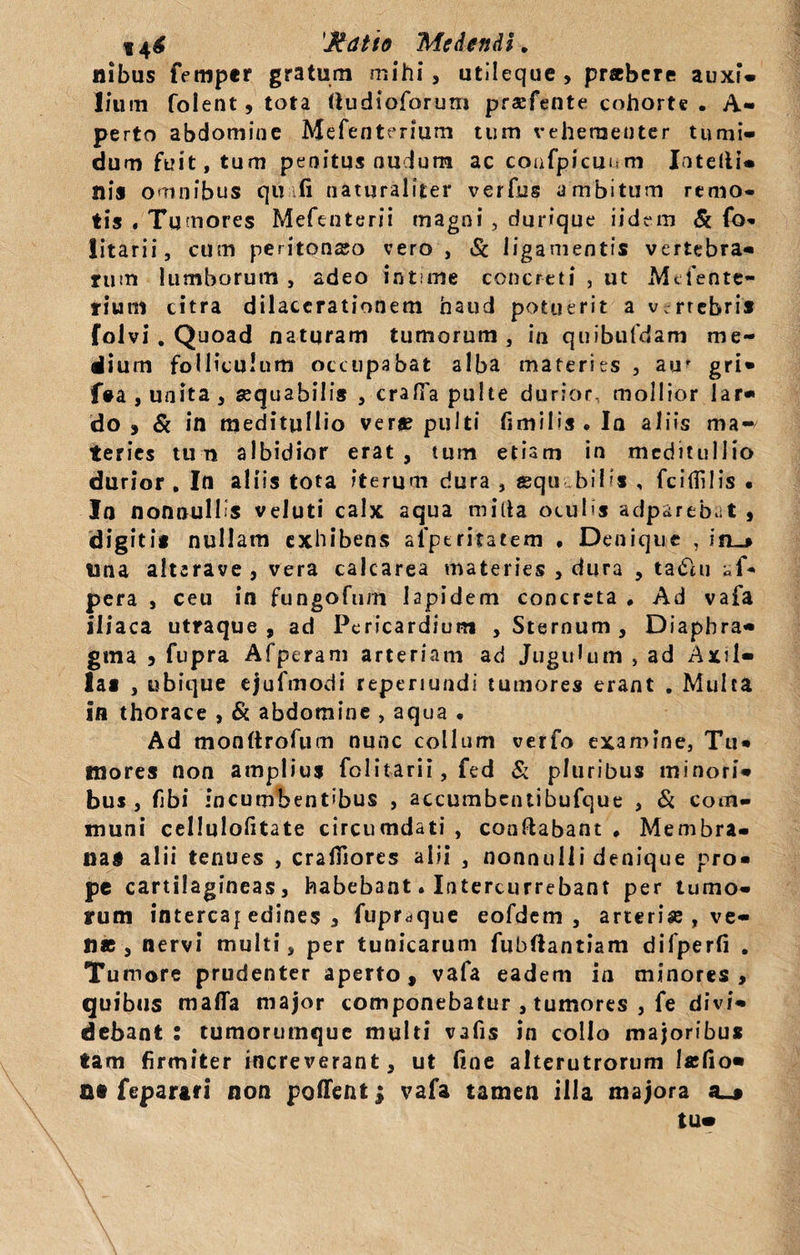 14$ 'Jddtio Medendi. ilibus femper gratum mihi, utileque, praebere auxi» lium folent, tota (iudioforum praefente cohorte . A- perto abdomine Mefenterium tum vehementer tumi¬ dum fuit, tum penitus nudum ac coafpicuum Intelii- Ilis omnibus qu fi naturaliter verfus ambitum remo¬ tis . Tumores Mefenterii magni , durique iidem &amp; fo- litarii, cum peritonajo vero, Sc ligamentis vertebra¬ rum lumborum , adeo intime concreti , ut Mefentc- rium citra dilacerationem haud potuerit a v.rrebris folvi . Quoad naturam tumorum , in quibufdam me¬ dium folliculum occupabat alba materies , au' gri- f#a, unita, aequabilis , crafTa pulte durior, mollior lar¬ do , &amp; in meditullio ver» pulti fimilis . Ia aliis ma¬ teries tu n albidior erat, tum etiam in meditullio durior . In aliis tota iterum dura , equ bilis , fcifiilis • In nonnullis veluti calx aqua milia oculis adpareb.it , digiti* nullam exhibens al'pt ritatem , Denique , in_» tina alterave , vera calcarea materies , dura , taCUi af* pera , ceu in fungofum lapidem concreta # Ad vafa iliaca utraque, ad Pericardium , Sternum , Diaphra¬ gma , fupra Afperam arteriam ad Jugulum , ad Axil¬ las , ubique ejufmodi reperiundi tumores erant . Multa in thorace , &amp; abdomine , aqua • Ad monftrofum nunc collum verfo examine, Tu¬ mores non amplius folitarii, fed &amp; pluribus minori¬ bus , fibi incumbentibus , accumbentibufque , &amp; com¬ muni cellulofitate circumdati , conflabant ♦ Membra¬ na* alii tenues , craffiores alii , nonnulli denique pro¬ pe cartilagineas, habebant. Intercurrebant per tumo¬ rum intercaf edioes , fupr^que eofdem , arterise , ve¬ li» , nervi multi, per tunicarum fubflantiam difperfi . Tumore prudenter aperto, vafa eadem in minores , quibus mafla major componebatur , tumores , fe divi¬ debant : tumorutnque multi vafis in collo majoribus tam firmiter increverant, ut fine alterutrorum lafio» a» feparari non pollent; vafa tamen illa majora a_* tUm