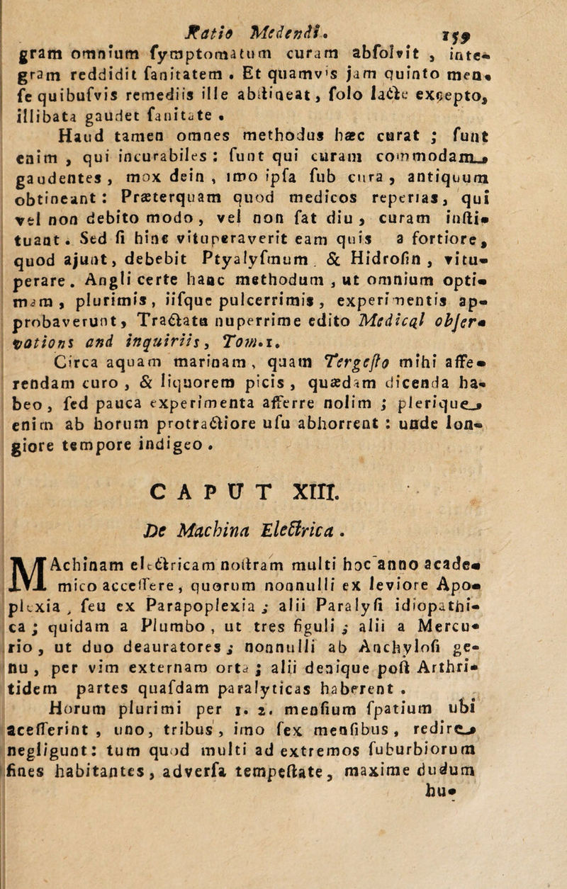 gram omnium fymptomatum curam abfoMt , inte¬ gram reddidit fanitatem . Et quamvis jam quinto meo* fequibufvis remediis ille abdiaeat, folo latK* excepto, illibata gaudet fanitate • Haud tamen omnes methodus ha?c curat ; funt enim , qui incurabiles : funt qui curam commodam^ gaudentes, mox dein , imo fpfa fub cura, antiquum obtineant: Praeterquam quod medicos reperias, qui vel non debito modo , vel non fat diu, curam infti- tuaat. Sed li hinc vituperaverit eam quis a fortiore, quod ajunt, debebit Ptyalyftnum Sc Hidrofin , vitu¬ perare. Angli certe haac methodum , ut omnium opti¬ mam, plurimis, iifque pulcerrimis , experimentis ap¬ probaverunt, Tra&amp;ata nuperrime edito Mcdic^l objer* yations and inquirih, Tom»i, Circa aquam marinam , quatn Tergefh mihi affe¬ rendam curo , &amp; liquorem picis , quadam dicenda ha* beo, fed pauca experimenta afferre nolim ; plerique_» enim ab horum protra&lt;5liore ufu abhorrent : unde lon¬ giore tempore indigeo. CAPUT xin. bc Machina Eleffrica. MAchinam eltddricam noftram multi hoc anno acade« mico accedere, quorum nonnulli ex leviore Apo¬ plexia , feu ex Parapoplexia ,* alii Paralyfi idiopathi¬ ca ; quidam a Plumbo , ut tres figuli ,* alii a Mercu* rio , ut duo deauratores,* nonnulli ab Anchylofi ge¬ nu, per vim externam ortd ; alii denique poft Arthri* tidem partes quafdam paralyticas haberent . Horum plurimi per i. 2. menfium fpatium ubi acefTerint , uno, tribus, imo fex meafibus, redire-* negligunt: tum quod multi ad extremos fuburbiorum fines habitantes, adverfa tempeftate, maxime dudum hu-