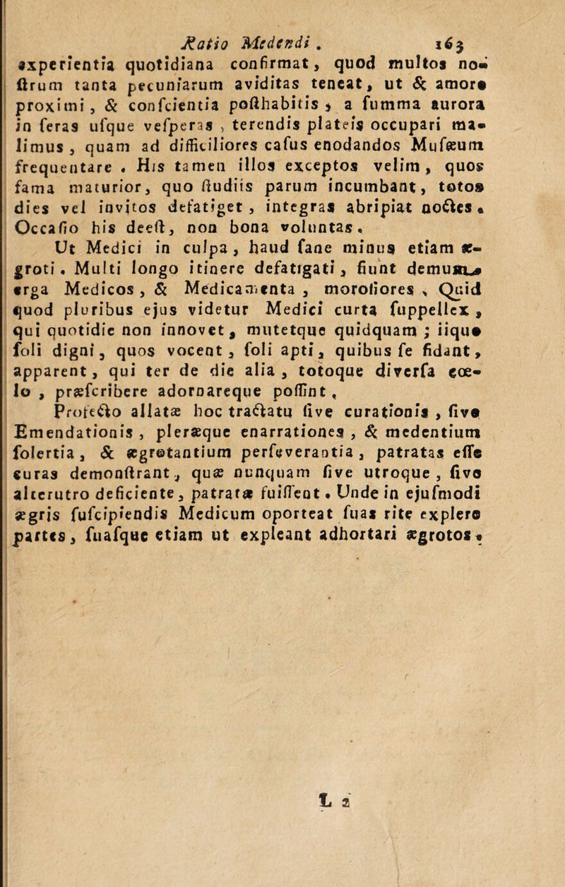 f Ratio Medendi . 16} experientia quotidiana confirmat, quod multos no» ftrum tanta pecuniarum aviditas teneat, ut &amp; amor# proximi, &amp; conficientia pofthabitis * a fumma aurora in feras ufique vefiperas &gt; terendis plateis occupari ma- limus, quam ad difficiliores cafius enodandos Mufiffum frequentare . His tamen illos exceptos velim, quos fama maturior, quo dudits parum incumbant, toto» dies vel invitos defatiget, integras abripiat no&amp;es • Occafio his deeft, non bona voluntas. Ut Medici in culpa, haud fane minus etiam ae¬ groti. Multi longo itinere defatigat?, fiunt demunto erga Medicos , &amp; Medicamenta , moroliores „ Quid quod pluribus ejus videtur Medici curta ftippeliex , qui quotidie non innovet, mutetque quidquam ; iiqu# foli digni, quos vocent, foli apti, quibus fe fidant, apparent, qui ter de die alia, totoque diverfa coe¬ lo , prsfcribere adoroareque poffint, Profe&amp;o allatas hoc tranatu (ive curationis , fiv» Emendationis , pleraque enarrationes , Si medentium folertia, &amp; «gretantium perfeveraotia , patratas e(T« curas demonftrant, quas nunquam five utroque, fivo alcerutro deficiente, patrati* fuifTent. Unde in ejufmodi aegris fiuficip»endis Medicum oporteat fu a s rite explere partes, fiuafique etiam ut expleant adhortari aegrotos« 1 2