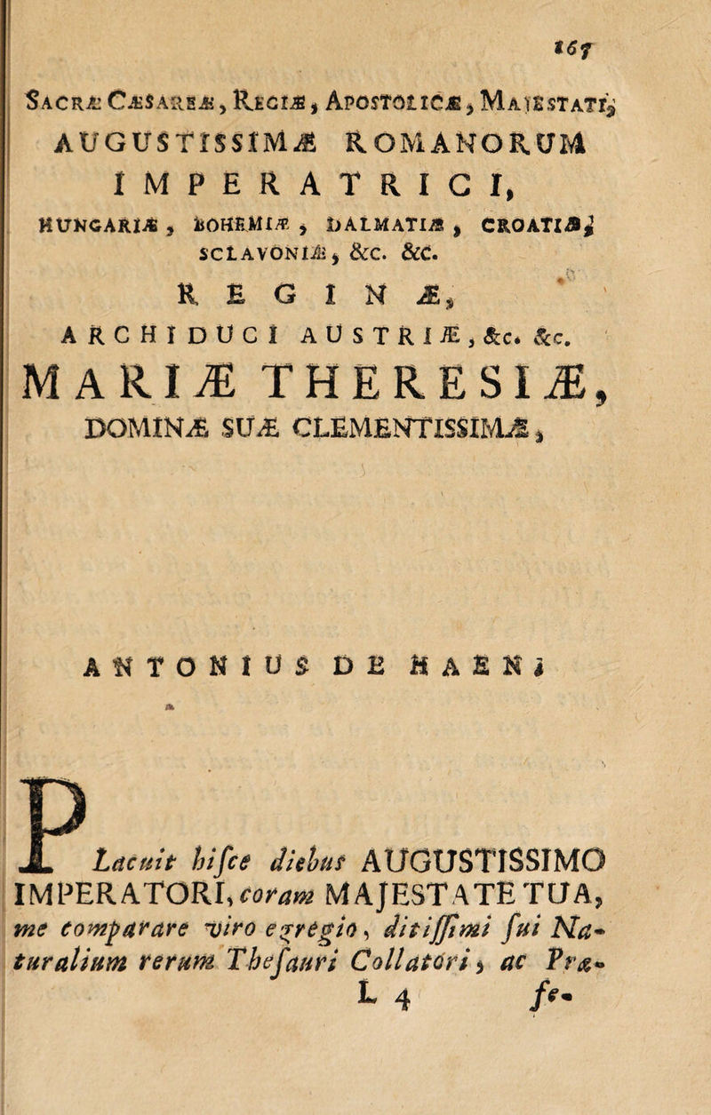 t6f SaCR/J CjE$ARS&amp;’ , PvEGIAS , APOSTGt 1CM &gt; MaJESTAT^ augustissima Romanorum IMPERATRICI, HXJKCAIUAS , iiOHRJMX/R * I)ALMATIiS * C&amp;OATl&amp;j SClAVONI/ii* &amp;C. &amp;C. REGINA* ARCHIDUCI AUSTRIJE.tc. fc. MARII THE RE SI M9 DOMIHiE SILE CLEMENTISSIME, ANTONIUS DE H A E N i Lacuit hifct diebus AUGUSTISSIMO IMPERATORI, coram MAJESTATE TUA, me comparare utro e-rregio, ditiffimi fui Na¬ turalium rerum Thefauri Collatori, ac Pta- L 4 /e.