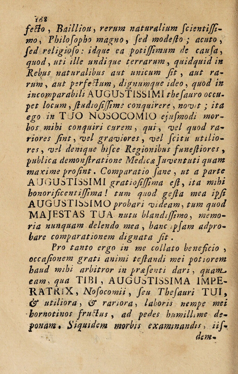 fefifo , Bailliou) rerum naturalium fcientif/i- wo, Philofopho magno, fed mode flo ; acuto, fed religiofo: idque ea potijfimum de caufa, quod, uti ille undique terrarum , quidquid in Rebus naturalibus aut unicum Jit, aut ra¬ rum, aut perferum, dignumque ideo , quod in incomparabili AUGUbTiSSIMI thefauro occu¬ pet locum yJludioJijJime conquirere , nov&gt;t ; ita ego in TUO NOSOCOMIO ejufmodi mor¬ bos mihi conquiri curem, qui, vel quod ra¬ riores Jint, vel graviores , vel fcitu utilio¬ res, vel denique hifce Regionibus JuneJliores , publica demonjlratione Medica Juventuti quam maxime pro jint. Comparatio fane , ut a parte AUGUSTISSIMI gratiojiffima ejl, ita mihi honorificentijjima ! tum quod gejla mea ipji AUGUSTISSIMO probari videam, tum quod MAJTSTAS TU A nutu blandijjimo, memo¬ ria nunquam delendo mea, hanc ipjam adpro- bare comparationem dignata Jit. Pro tanto ergo in me coliato beneficio , occafionem grati animi teflandi mei potiorem haud mihi arbitror m prafenti dari, quanta eam, qua TIBI, AUGUSTISSIMA 1MPE- RftTRiX , No foco mi i , feu Thefauri TUI» &amp; utiliora, &amp; rariora, laboris nempe mei hornotinos f rufius , ad pedes humillime de¬ ponam » Siquidem morbis examinandis&gt; Hf*