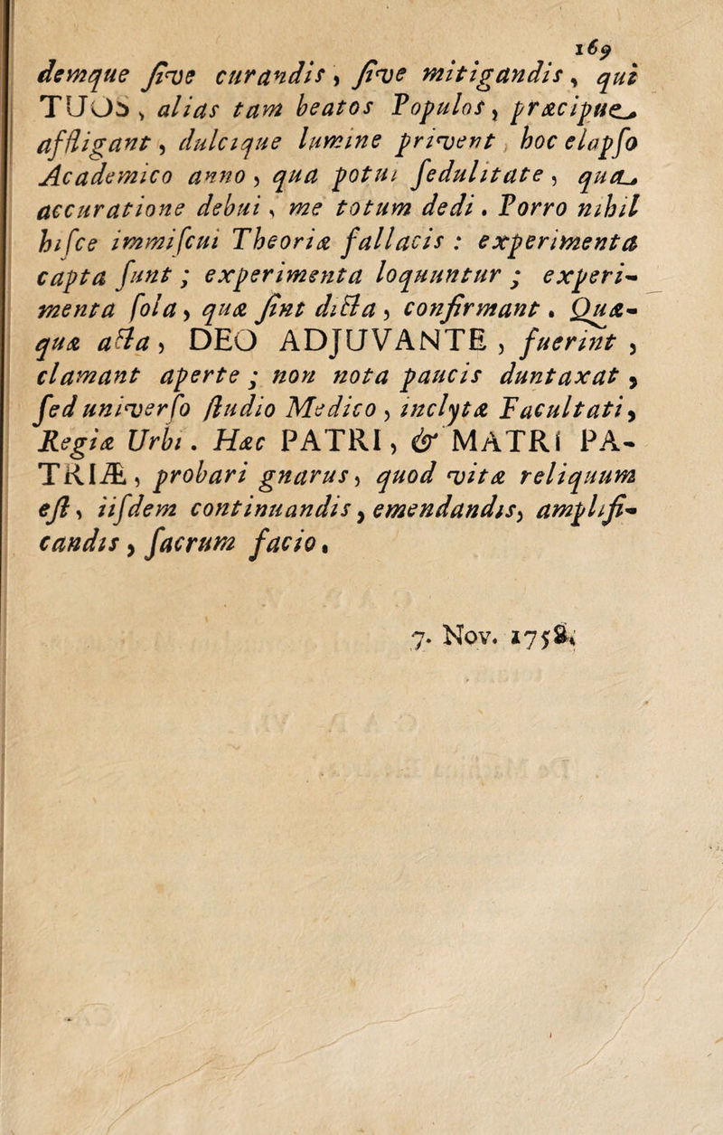 16 p demque fi&lt;ve curandis , fi&lt;ve mitigandis , qui TUOS &gt; alias tam beatos Populos, pracipuz^ affligant, dulcique lumine privent hoc elapfo Academico anno , qua potui fedulitate , qucL* accuratione debui * me totum dedi. Porro nihil hifce immifcui Theoria fallacis : experimenta capta funt ; experimenta loquuntur ; experi- menta folay qua fint diBa y confirmant. Qua¬ qua afla , DEO ADJUVANTE, fuerint 3 clamant aperte ; non nota paucis duntaxat 5 fed uni^verfo (ludio Medico , inclyta Facuitati, Urbi. Hac PATRI, dr'MATRI PA- TRIA, probari gnarus, quod &lt;vit£ reliquum eft, iifdem continuandis, emendandis^ amplifi¬ candis y f aerum facio, 7. Nov. 175$* &lt;