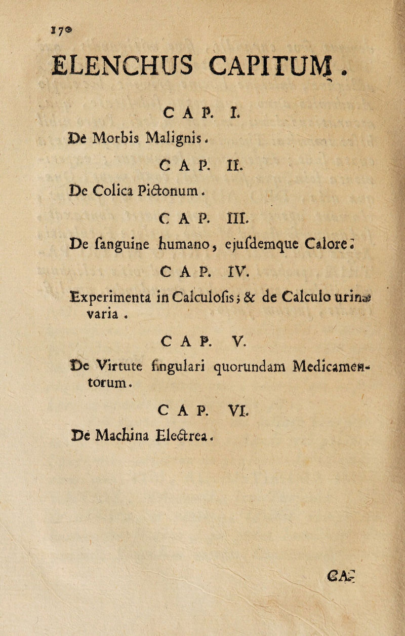 ELENCHUS CAPITUM. *&gt; C A P. I. , v. . De Morbis Malignis * c a p. it De Colica Pi&amp;onum * GAP. III. De fanguine Humano* ejufdemque Calore i CAP, IV. Experimenta in Caiculofis j &amp; de Calculo urin^ varia . / C A P. V. Dc Virtute Engulari quorundam Medicamen¬ torum . C A P. VI. De Machina Ele&amp;rea.