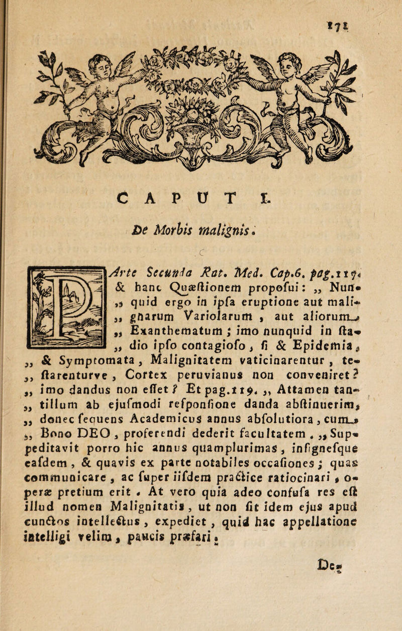 De Morbis malignis. x Arte Secunda Rat. Med. Cap.6. pag.ny« &amp; hanc Q^aeftionem propofui: „ Nun* ,j quid ergo in ipfa eruptione aut mali- a» gftarum Variolarum , aut aliorum^ ,, Exanthematum ,* imo nunquid in fta» „ dio ipfo contagiofo, fi &amp; Epidemia* „ &amp; Symptomata, Malignitatem vaticinarentur, te- ,, ftarenturve j Cortex peruvianus non conveniret? „ imo dandus non edet ? Etpag.it^, ,, Attamen tan- ,, tillum ab ejufmodi refponfione danda abftinuerim* ,, donec feouens Academicus annus abfolutiora , cunu* 5, Bono DEO, proferendi dederit facultatem Sup¬ peditavit porro hic annus quamplurimas , infignefque eafdem , &amp; quavis ex parte notabiles occafiones ; quas communicare , ac fuper iifdem pra&amp;ice ratiocinari * o- peras pretium erit « At vero quia adeo confufa res eft illud nomen Malignitatis , ut non iit idem ejus apud cun&amp;os intelle&amp;us , expediet , quid hac appellatione ifitelligi velim &gt; paucis profari •