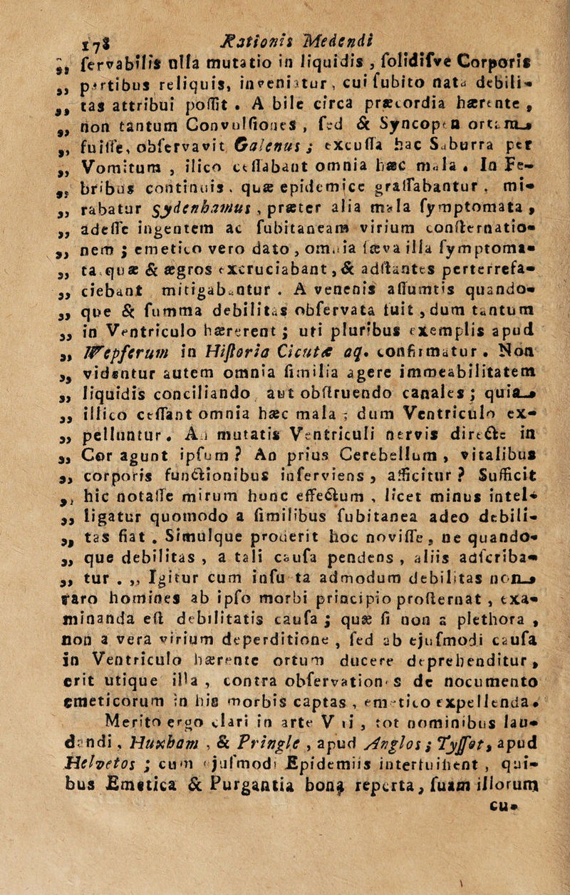 5j fervabilis ulla mutatio in liquidis , folidifve Corporis 9S partibus reliquis, inceni itur , cui fubito nat^ debili^ 9t tas attribui podlt . A bile circa prstordia hartnte , f, non tantum ConvulfioueS , fed &amp; Syncopen orura»* ,, fuilTe, obfervavit Galenus s excufla hac Saburra per „ Vomitura , ilico ceflabant omnia hac m«Ia . In Fe- ,j bribus continuis. qua epidemjee gratabantur, mi* ,, rabatur §ydcnhamui , prater alia m*!a fymptomata , „ adefic ingentem ac fubitaneam virium confternatio* y} nem $ emetito vero dato , om.iia (ceva illa fymptomt* 5, t aqu&amp; &amp; aegros excruciabant, &amp; adftantes perterrefa* 3y ciebant mitigabantur . A venenis afiumtis quando* 3, que &amp; fiimma debilitas obfervata fuit , dum t«ntum 3, in Ventriculo haererent; uti pluribus exemplis apud 9, Wepferum in Hlfioria Cicuta aq* confirmatur. Noti 35 vidsntur autem omnia fimilia agere immeabilitatem „ liquidis conciliando aut obflruendo canales ; quia-* 3, illico ctflant omnia hsec mala ; dum Ventriculo ex- 3, pelluntur. Aj mutatis Ventriculi nervis dire&amp;e in a-. Cor agunt ipfium? An prius Cerebellum, vitalibus 3, corporis fundfcionibus inferviens 3 afficitur ? Sufficit 9t hic notalTe mirum hunc effe&amp;um , licet minus intel* 3, ligatur quomodo a limifibus fubitanea adeo debili- 3, tas fiat . Simulque proderit hoc noviflfe, ne quando- „ que debilitas , a tali caufa pendens , aliis adferiba* 3, tur . ,, Igitur cum infu ta admodum debilitas nc-lL-* raro homines ab ipfo morbi principio proflernat , txa* minanda e(l debilitatis caufa ; quse fi non a plethora , non a vera virium deperditione , fed ab tjufmodi caufa in Ventriculo haerente ortum ducere deprehenditur» erit utique illa., contra obfervation s de nocumento emeticorum in his morbis captas , em-tico expellenda# Merito ergo clari in arte V ii , tot nominibus lau* dandi, Huxbam , &amp; Pringle , apud /Inglos; Tyjf&amp;t, apud Helvetos ; eam tjufmodi Epidemiis intertuiiicnt , qui¬ bus Emetica &amp; Purgantia bona reperta, fuam illorum cu»