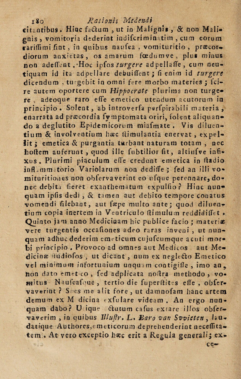 x8o Ratlonh Meden-dt citantibus. Hinc faClum , ut in Malignii , St non Mali¬ gnis 5 vomitoria dederint indiferi minattm , cum eorum caritfimi fint, in quibus naufea , vomituritio , precor.* diorum anxietas , os amarum foedumve, plus minus non adelTant .‘Hoc ipfos turgere adpellafTe, cum neu- tiquam id ita adpellare debuiffent ; fi enim id turgeri dicendum , turgebit in omni fere morbo materies ; fei- re autem oportere cum Hippocrate plurima non turge¬ re , adeoque raro efic emetico utendum acutorum in principio. Solent, ab introverfa perfpirabili materia, enarrata ad praecordia fymptomata oriri, iolent aliquan¬ do a deglutito Epidemicorum miafmate . Vis diluen¬ tium &amp; involventium hasc (timulantia enervat , expel¬ lit ; emetica &amp; purgantia turbant naturam totam , nec hoftem auferunt , quod ille fubtilior fit, altiufve infi¬ xus. Plurimi piaculum eflfe credunt emetica in lladio inflammatorio Variolarum non dedifTe ; fed an illi vo* mituritiones non obfervaverint eo ufque perennare, do¬ nec debita fieret exanthematum expullio? Hinc nun¬ quam ipfis dedi , &amp; tamen aut debito tempore conatus vomendi fiiebant, aut fepe multo ante; quod diluen¬ tium copia inertem in Ventriculo flimulum reddidiiT^ t . Quinto jam anno Medicinam hic publice facio ; materiat vere turgentis occafiones adeo raras inveni , ut nun¬ quam adhuc dederim emeticum cujufcumque acuti mor¬ bi principio . Provoco ad omtirs aut Medicos aut Me¬ dicina tudiofos , ut dicant , num ex negletlo Emetico vel minimum infortunium unquam contigille , imo an, hon dato emet co , fed adplicata noftra methodo 3 vo¬ mitus Naufeafoue, tertio die fuperfiites efie , obfer¬ vaverint ? Snes me alit fore, ut damnofam hanc artem demum ex M dicina exfulare videam . An ergo nun¬ quam dabo? U ique dfutum cafus extare illos obfer- vaverim , in quibus llluftr. L. haro van Svvisten, Isu- datique Authoresyemeticoruni deprehenderint neceflita- tem . At vero exceptio hsec erit a Regula generali; ex- ce*~