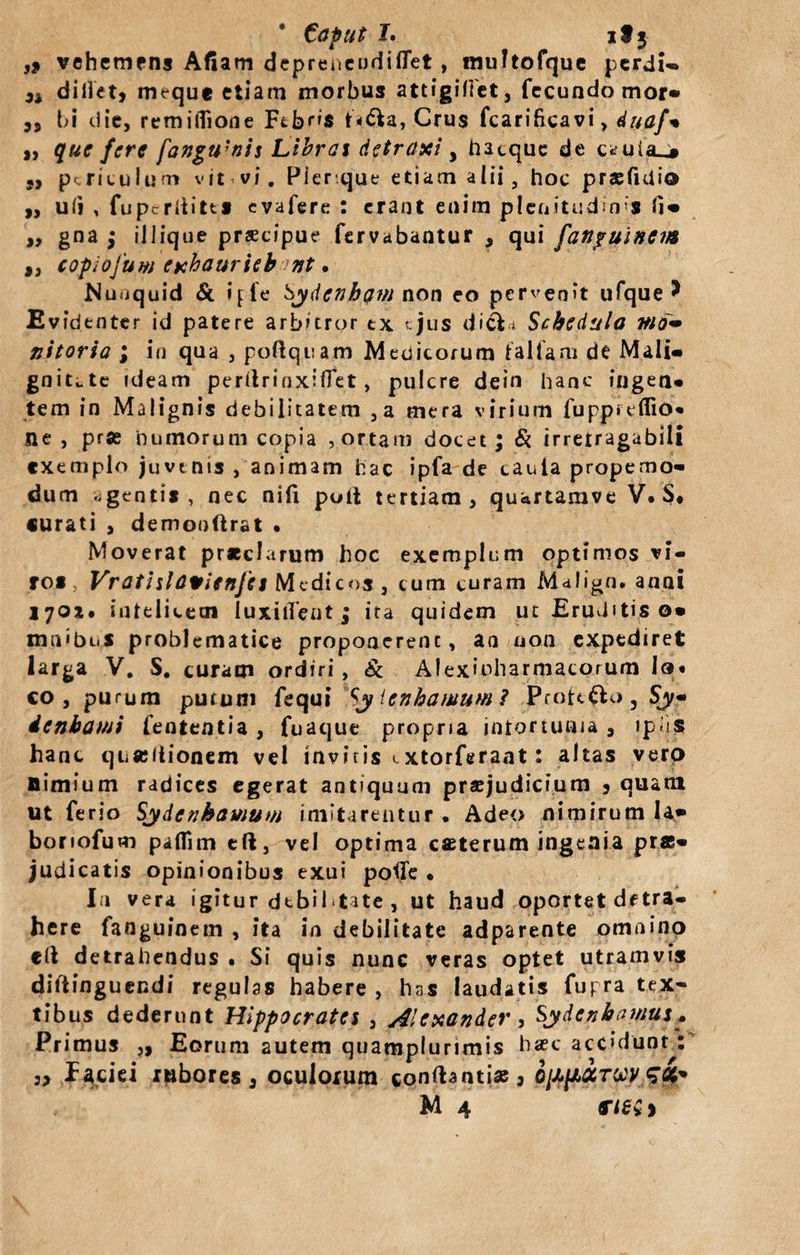 • Caput L it3 ,* vehemens Afiam depreneudiflet , multofque perdi- didet9 meque etiam morbus attigiflet, fecundo mor* „ bi die, remifiione Fcb^s t*&amp;a, Crus fcarificavi, duaf% „ que fere fangu'nis Libras detraxi &gt; hacquc de c*uia_* M periculum vit vi. Pier que etiam alii, hoc prsfmio ,, uii , fupcriiitts evafere : erant enim plenitudines „ gna ; iliique prscipue fervabantur , qui fanpuinctAt ,, copiofum exhauriebant • JNuuquid &amp; ijfe Sydenbam non eo pervenit ufque * Evidenter id patere arbitror ex ejus dicVi Schedula Md~ nitoria ; in qua , poftquam Medicorum fallam de Mali» gniute ideam perilrinxiffet, pulcre dein hanc fugen» tem in Malignis debilitatem ,a mera virium fuppreflio* ne, pr« humorum copia , ortam docet; Si irrefragabili exemplo juvenis /animam hac ipfa de cauta propemo- dum agentis, nec nili poit tertiam, quartamve V.S* curati , demooftrat • Moverat pr*clarum hoc exemplum optimos vi¬ ros Vratislavienjes Medicos , cum curam M&lt;*lign. anni 1701. infelicem luxitfent ; ita quidem ut Eruditis o» maibi.s problematice proponerenc, an non expediret larga V. S. curam ordiri, &amp; Alexioharmacorum Io* co , purum putum fequi Sj Icnhamum? Profero, S^- icnbami fententia , fuaque propria infortunia , (pus hanc quseilionem vel invitis extorferaat: altas vero nimium radices egerat antiquum prajudicium 3 quam ut ferio Sydenhamum imitarentur . Adeo nimirum Ia» bonofum paflim tft, vel optima caeterum ingenia pras* judicatis opinionibus exui poflfe , In vera igitur debil«tate , ut haud oportet detra¬ here fanguinem , ita in debilitate adparente omnino eft detrahendus • Si quis nunc veras optet utramvis diltinguendi regulas habere, hns laudatis fupra tex« tibus dederunt Hippocrates , Alexander, Sydcnhamus. Primus ,, Eorum autem quamplurimis haec accidunt: 5, faciei rubores 3 oculorum conftantiae , ofill&amp;TUV si*