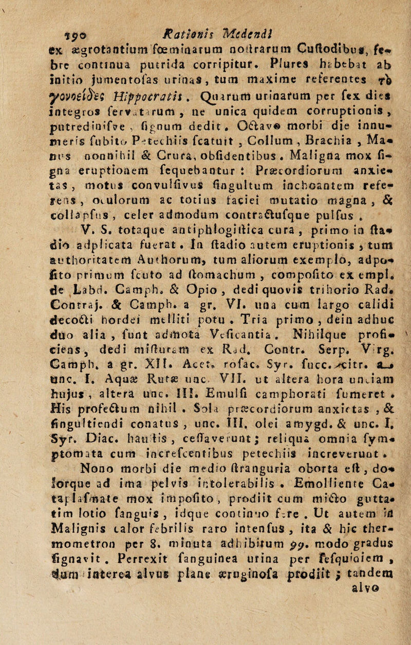 ex aegrotantium foeminarum nodrarum Cuflodibua, fe- bre continua putrida corripitur. Plures habebat ab initio jumentofas urinas, tum maxime reterentes yovoeifes Hippocratis. Quarum urinarum per fex die* integros ferv.,nrum , ne unica quidem corruptionis, putrediniftre &gt; Tignum dedit. O&amp;ave morbi die innu¬ meris fu bito P^tethiis fcatuit . Collum , Brachia , Ma¬ nus nonnihil &amp; Crura, oblidentibus . Maligna mox li¬ gna eruptionem fequebantur i Praecordiorum anxie¬ tas , motus convuifivus (ingultum inchoantem refe- fens , oculorum ac totius facie! mutatio magna, &amp; collapfiis, celer admodum contra&amp;ufque puifus . V. S. totaque antiphlogiifica cura , primo in fla- dio adplicata fuerat. In ftadio nutem eruptionis 5 tum authoritatem Aut horum» tum aliorum exemplo, adpo- lito primum fcuto ad ftotnachum , compofito eX empl. de Labd. Camph. &amp; Opio, dedi quovis trihorio Rad. Contraj. &lt;&amp; Camph. a gr. VI. una cum largo calidi deco&amp;i hordei melliti potu . Tria primo , dein adhuc duo alia, funt admota Vcficantia. Nihilque profi¬ ciens, dedi mifhicam ex Rjd* Contr. Serp. V rg. Gamph» a gr. XII* Acet, rofac. Syr, fucc.^citr. su» unc. I. Aqua; Rutse une VII. ut altera hora unciam hujus , altera unc. III. Emulfi camphorati fumeret • His profe&amp;um nihil . Sola priecordiorum anxietas , Sc fingultiendi conatus, unc. III. olei amygd.&amp; unc. I, Syr. Diae, hau fis , celTaverunt; reliqua omnia fym- ptomnta cum increfeentibus petechiis increverunt . Nono morbi die medio ftrangiiria oborta eft, do¬ lorque ad ima pelvis intolerabilis • Emolliente Ca* taplafmate mox impofito, prodiit cum mitio gutta» tim lotio fanguis , idque continuo f;re . Ut autem ‘il Malignis calor febrilis raro intenfuS, ita &amp; hic ther- mometron per 8. minuta adhibitum p&lt;j. modo gradus Ugnavit . Perrexit fanguirtea urina per fefquioiem , dum interea alvus plane aeruginofa prodiit ; tandem aivo