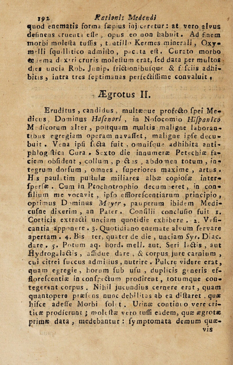 quod etiematis forma fiepius injiceretur: at vero alvus delinens cruenti eile , opus eo oon habuit. Ad finem tnorbi moleffa tufils , tantillo Kermes minerali, Oxy* molli fqu-llitico admitto, p^c^ta efl* Curato morbo €c i e ma dt xf ri cruris mol ellum erat, fed data per multos dies uncia Rob. Junip» fri&amp;ionibufque &amp; f fidis adhi- bitis 3 intra tres fieptimanas perfe&amp;iflime convaluit» JEgrotus II. Eruditus , candidus , multeenue profc&amp;o fpei Me* dicus, Dominus Hdfenorl , in Nofocomio Hlfpanico M di eorum alter , poiiquam m.ultis maligne laboran¬ ti bus egregiam operam navafiet, maligne ipfe decu¬ buit . Vena ipii ft&amp;a fuit , omnifqu* adhibita anti- phlog ftici Cura * Sexto die innumera Petecb?» fa¬ ciem oblident , collum , p ft.is , abdomen totum , in¬ tegrum dorfum , omnes , fuperiores maxime , artus * H s paul.tim pullulae miliares alba; copiofae inter* fperf» . Cum in Ptochotrophio decum &gt;eret, in con* filium me vocavit, ipfo efflorefeentiarum principio , optimus D ominus TM-iyer &gt; pauperum ibidem Medi- cufne dixerim , an Pater . ConHlii conclufio fuit i. Corticis extra&amp;i unciam quotidie exhibere . 2. Vrfi- cantia apponere. 3. Quotidiano enemate alvum fervare apertam . 4. Bis ter, quater de die , unciam Syr* Diae, dare* 5. Potum aq. hord. meli* aut. Seri la&amp;fs , aut Bydrogdla&amp;is , alTidue dare , &amp; corpus jure carnium , cui citrei fuccus admiiius , nutrire • Pulcre videre erat, quam egregie , horum fub ufu , duplicis generis ef- fiorefeentise in tonfpe&amp;um prodirent, totumque con* tegerent corpus . Nihil jucundius cernere erat, quam quantopere prsefcns nunc debilitas ab ea d;ftaret , quae hifce adefie Morbi foI&lt; t . Urina; contini o vere cri* tic» prodierunt j mole (Ise vero tuffi eadem, quae aegrotas prini» data , medebantur : fymptomata demum quas¬ vis