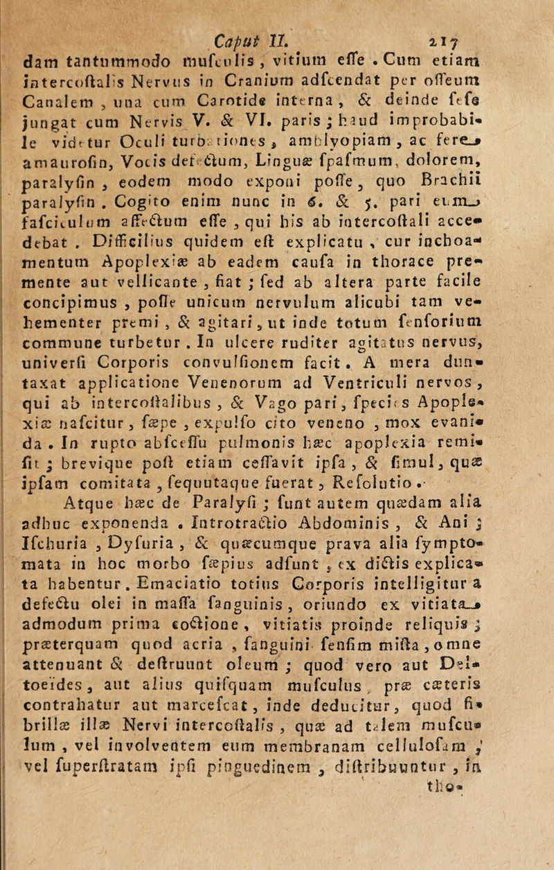 datn tantummodo mufculis , vitium efle . Cum etiam intercuftals Nervus in Cranium adfcendat per ofleum Canalem , una cum Carotide interna, &amp; deinde ft-fe jungat cum Nervis V. &amp; VI. paris ; haud improbabis le videtur Oculi turb; riones , amblyopiam , ac fere_» amaurofin, Vocis det tlum, Lingua? fpafmum, dolorem, paralyfin , eodem modo exponi pofife 3 quo Brachii paralyfin . Cogito enim nunc in &lt;5. &amp; 5. pari ei.m_&gt; fafcuulum affe&amp;um efife , qui his ab intercoitali acce» debat . Difficilius quidem eft explicatu , cur inchoa* mentum Apoplexise ab eadem caufa in thorace pre- mente aut vellicante , fiat ; fed ab altera parte facile concipimus , pofie unicum nervulum alicubi tam ve¬ hementer premi , Si agitari, ut inde totum ftnforiuni commune turbetur. In ulcere ruditer agitatus nervus, univerfi Corporis convulfionem facit. A mera dim* taxat applicatione Venenorum ad Ventriculi nervos , qui ab intercofiaiibus , Si Vago pari, fpeci- s Apople* xi® nafeitur, f®pe , expulfo cito veneno , mox evani» da • In rupto abfceflu pulmonis h®c apoplexia remi» fit ; brevique pofi; etiam cefiavit ipfa , Si fimul,qu® ipfarn comitata ? fequutaque fuerat 5 Refoiutio .• Atque h®c de Paralyfi ; funt autem qu®dam alia adhuc exponenda . Introtra&amp;io Abdominis , Si Ani ; Ifchuria , Dyfuria , Sc qusecumque prava alia fympto» mata in hoc morbo f®pius adfunt , «x di£fis explica» ta habentur. Emaciatio totius Corporis intelligitur a defe&amp;u olei in maffa fanguinis , oriundo ex vitiata.^ admodum prima cocione, vitiatis proinde reliquis j prasterquam quod acria , fanguini fenfim mifta , o mne attenuant &amp;. defiruunt oleum ; quod vero aut Del* toeides, aut alius quifquam mufculus pr® c®teris contrahatur aut marcefcat, inde deducitur, quod fi» brillce ili® Nervi intercoftaKs , qu® ad t^lem mufeu* lum , vel involventem eum membranam cellulofdm 3 vel fuperftratam ipfi pinguedinem 3 difbihuuntur , ia tho*