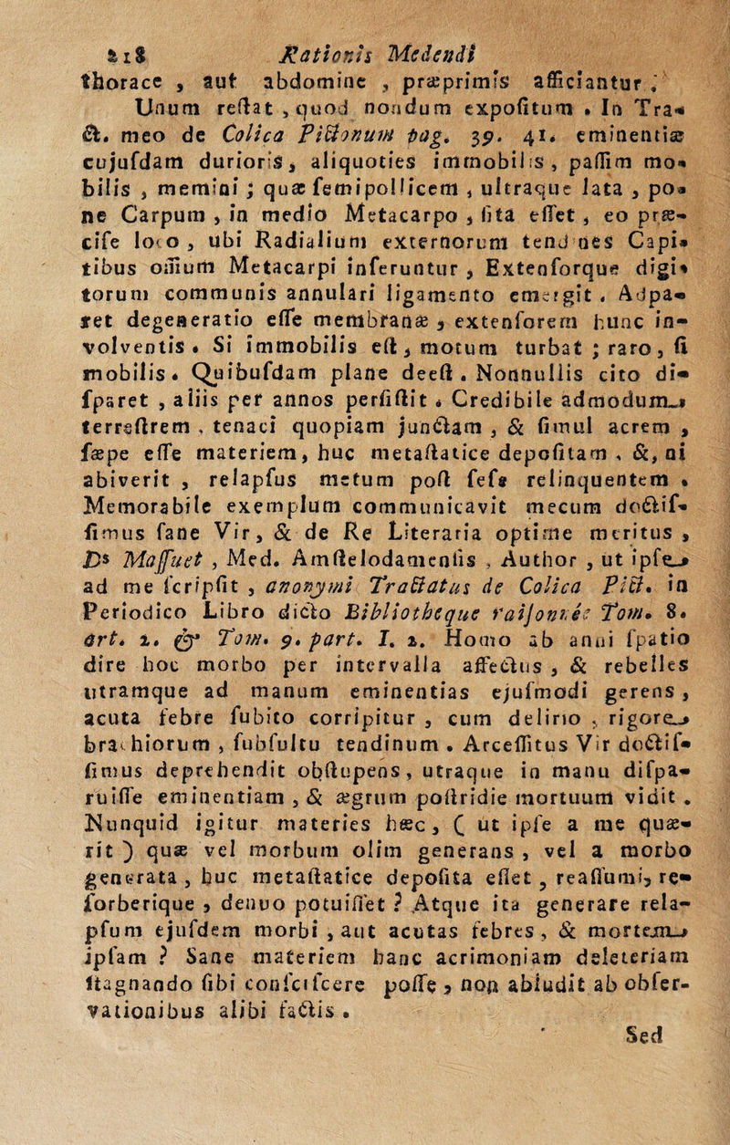 thorace , aut abdomine , pr&amp;primfs afficiantur , Unum reflat , quod nondum expofitum • In Tra* meo de Colica PiUonuiH flag. 39. 41* eminentia? cujufdam durioris* aliquoties immobilis, paflim mo* bilis , memini ; quae femipollicem , ultraque lata , po» ne Carpum , in medio Metacarpo * lita efTet, eo pns- cife lo&lt; o , ubi Radialium externorum tend nes Capi» tibus ornum Metacarpi inferuntiir , Extenforque digi* torum communis annulari ligamento emcfgit . Adpa- tet degeneratio efle membranee * extenforern hunc in¬ volventis « Si immobilis efl * motum turbat ; raro, fi mobilis* Quibufdam plane deeft . Nonnullis cito di« fparet , aiiis per annos perfiftit * Credibile admodum»* terrsftrem , tenaci quopiam jun&amp;am , Si fimul acrem , faepe efTe materiem, huc metaftatice depolitam , &amp;, ni abiverit , relapfus metum poft fefs relinquentem • Memorabile exemplum communicavit mecum do&amp;if» Iimus fane Vir, Sc de Re Llteraria optime meritus , 2&gt; Maffuet , Med. Amftelodameniis , Author , ut ipfe_» ad me fcripfit , anonymi TraSiatus de Colica Piti. in Periodico Libro dicto Bibllotheque raijonnee Tow* 8* art* 1» (y3 Tow» 9» part* I. a. Homo ab anni fpatio dire hoc morbo per intervalla affieClus , Sc rebelles titramque ad manum eminentias ejufmodi gerens , acuta febre fubico corripitur , cum delino , rigorei-* bra&lt; hiorum , fubfultu tendinum , Arceffitus Vir do£fif« fimus deprehendit obftupens, utraque ia manu difpa- ruiffe eminentiam , Sc aegrum poftridie mortuum vidit . Kunquid igitur materies htec, C iit ipfe a me quae¬ rit ) quse vel morbum olim generans , vel a morbo generata , huc metaftatice depolita efkt ? reaflumi* re» 1'orberique * denuo potui fle t ? .Atque ita generare rela- pfurn ejufdem morbi ,aut acutas febres, Sc monejm_-» ipfam ? Sane materiem hanc acrimoniam deleteriarn ltagnando (ibi conici fcere pofie * non abludit ab obler- vationibus alibi fa&amp;is . Sed