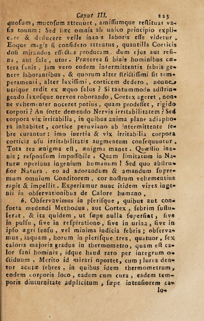 quofum, mucofum attenuet , amfflumque reflltuar va- jis tonum : Sed hasc omnia ab unico principio expli¬ care $l deducere velle inan's laboris elTe videtur * Enque magis fi confidero attentus , quantilla Corticis doli mirandos effcth.s producam , dum ejus aut reft- na , aut fale, utor. Praeterea fi binis hominibus ca:- tera fanis , jam vero eodem intermittentis febris ge- nere laborantibus , &amp; quorum alter firifriflimi fit tem¬ peramenti, alter laxifiimi , corticem dedero, nonne.» utrique redit ex sequo falus ? Si tantummodo adftrin* gendo laxofque nervos roborando , Cortex ageret , non* ne vehementer noceret potius, quam prodeffet, rigido corpori ? An forte demendo Nervis irritabilitatem ? Sed corpora vix irritabilia, in quibus anima plane adiapho» ra inhabitet , cortice peruviano ab intermittente fe¬ bre curantur : imo inertia &amp; vix irritabilia corpora corticis ulu irritabilitatis augmentum confequuntur * Tota res aenigma eft , aenigma manet. Quae Itio ina¬ nis ; refponfnm impoflibile . Quam limitatura in Na¬ turas operibus ingenium humanum ! Sed quo abilru- fior Natura , eo ad adorandum Si amandum fupre* nium omnium Conditorem , cor nolirum vehementius rapit Sc impellit. Experiamur nunc itidem vires iflge* nii in obfervationibus de Calore humano , 6. Obfervavimus in plerifque , quibus aut con« fueta medendi Methodus , aut Cortex , febrim fuftu* Ierat, Si ita quidem , ut faepe nulla fuperfint, five in pulfu ? five in refpiratione-, five in urina, five in ipfo agri lenfu , vel minima indicia febris ; obferva- mus , inquam , horum in plerifque tres, quatuor,fex caloris majoris gradus in thermometro, quam eft ca¬ lor fani hominis, idque haud raro per integrum o- biduum . Merito id mirari oportet, cum f Jures den¬ tur acutae febres, in quibus idem thermometrum, eodem corporis loco, eadem cum cura, eadem tem¬ poris diuturnitate ^dplicitum , fa?pe intenfiorem ca-p lo*