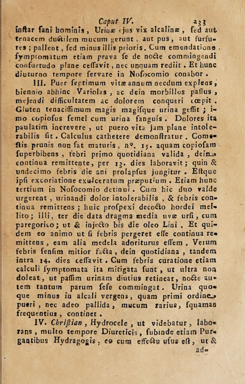 Caput IV. inftar fani hominis, Urinas &lt;jus vix alcalinse, fed aut tenacem du&amp;ilem mucum «erunt , aut pus, aut furfu» res ; pallent , fed minus illis prioris. Cum emendatione * fymptomatum etiam prava fe de notie commingendi confuetudo plane ceflavit, nec unquam rediit . Et hunc diuturno tempore fervare in Nofocomio conabor • III. Puer feptimum vita; annum necdum explens , biennio abhinc Variolas , ac dein morbillos paflus , mejendi difficultatem ac doloretn conqueri coepit . Gluten tenaciffimum magis magifque urina geffit ; i- mo copiofus femel cum urina fanguis . Dolores ita paulatim increvere , ut puero vita jam plane intole¬ rabilis fit • Calculus cathetere demonftratur . Come* His prunis non fat maturis, n9. 15. aquam copiofam fuperbibens , febri primo quotidiana valida , dein.3 continua remittente, per 13. dies laboravit; quin &amp; undecimo febris die ani prolapfus jungitur • Ellque ipfl excoriatione exuJceratum prseput»um . Etiam hunc tertium in Nofocomio detinui . Cum hic duo valde urgerent , urinandi dolor intolerabilis , &amp; febris con® tinua remittens ; huic profpexi decollo hordei mei» lito; illi, ter die data dragma media uva urfi, cum. p3regorito; ut $ inje&amp;o bis die oleo Lini . Et qui¬ dem eo animo ut (i febris pergeret efle continua re* mittens , eam alia medela adoriturus eflem . Veium febris fenfim mitior fa&amp;a , dein quotidiana , tandem intra 14, dies ceflavit . Cum febris curatione etiam calculi lymptomata ita mitigata funt , ut ultra noa doleat, ut paflim urinam diutius retineat, no£le au* tem tantum parum fefe commingat. Urina quo* que minus in alcali vergens, quam primi ordine»* pueri, nec adeo pallida, mucum rarius, fquamas frequentius , continet , IV. Chrijlian , Hydrocele , ut videbatur 3 labo® rans , multo tempore Diureticis, fubinde etiam Pur* gantibus Hydragogis, co cum effe&amp;u ufu» eft, ut Si, ad®