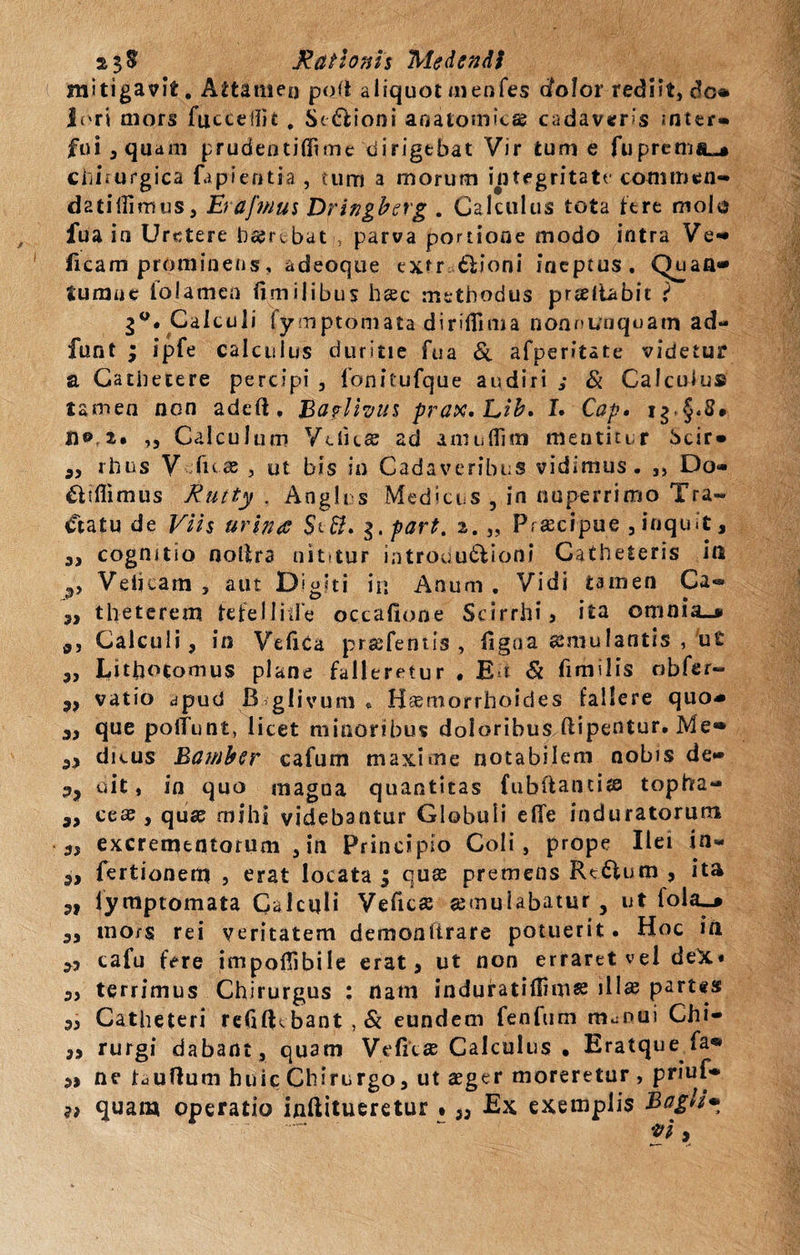 mitigavit. Attamen po(t aliquot tnehfes afolor rediit, do* lori mors fuccellit , Senioni anatomicae cadaveris inter¬ fui ,quam prudentifiime dirigebat Vir tume fupremiL-* chirurgica fapieotia , tum a morum integritate commen- datillimus, Er afmus Dringberg . Calculus tota fere molo fua in Uretere b&rtbati, parva portione modo intra Ve«* ficam prominens, adeoque extr tlioni ineptus. Quan» Sumus folamen fimilibus haec methodus prteliabit i 2°. Calculi fymptomata dirifllma non nunquam ad- funt ; ipfe calculus duritie fua Si afperitate videtur a Cathetere percipi , fonitufque audiri ,* Si Calculus tamen non adeli. 13a?lhu$ prax.Lib. L Cap. i g - § * ^ • n© 2. ,, Calculum Vciita ad amuflim mentitur Scir* a, rhus V fux , ut bis in Cadaveribus vidimus. 3) Do* £tiflimus Rutty . Angit s Medicus , in nuperrimo Tra- «ftatu de Viis urines $t$. $,part. 2. „ Praecipue ,inquit, s» cognitio noltra uiutur introdu&ioni Catheteris ift ,, Veiicam , aut Digiti in Anum . Vidi tamen Ca« 3, theterem tefelliife occafione Scirrhi, ita omnia»* Calculi, in VefiCa praefentis , figoa aemulantis , ut ,, Lithotomus plane falleretur , Eu & fimilis obfer- 9f vatio apud B glivum « Haemorrhoides fallere quo* 3, que poliunt* licet minoribus doloribus ftipentur. Me» 3, dicus Eamber cafum maxime notabilem nobis de» uit, in quo magna quantitas fubftantia» topha- „ cese , qua* mihi videbantur Globuli effe induratorum 3, excrementorum ,in Principio Coli, prope Ilei in* 3, fertionetn , erat locata ; quae premens Rt£Vum , ita „ fyraptomata Calculi Veficae aemulabatur , ut lola»* a, inors rei veritatem demonttrare potuerit. Hoc ia 3, cafu fere impofiibile erat, ut non erraret vel deX* „ terrimus Chirurgus : nam induratiftimae illae partes 3, Catheteri re61Rbant,& eundem fenfum m^nui Chi- ,, rurgi dabant, quam Veficae Calculus • Eratque fa* 3> ne Fufium huic Chirurgo, ut aeger moreretur , priuf»