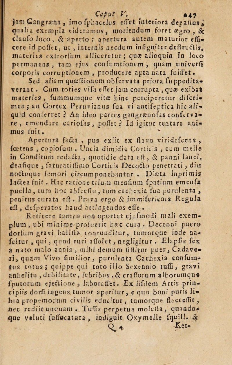 Cafut V. jam Gangrcena * imo fphactlus eflet interiora depaftus* qualia exempla videramus, moriendum foret fegro , 6c claufoloco, &amp; aperto : apertura autem maturior efli* cere id poflet, ut , internis necdum infigniter deftru&amp;is, materies extrorfum alliceretur; quee alioquin In loco permanens, tam ejus confumtionem , quam univerfi corporis corruptionem , producere apta nata fuilTet. Sed aliam quseftioneni obfervata priora fuppedita* Terant. Cum toties vifa eflet jam corrupta , qux exibat materies , fummumque vitee hinc perciperetur diferi* men j* an Cortex Peruvianus fua vi antifeptica hic ali¬ quid conferret ? An ideo partes gangrsenofas conferva- re , emendare cariofas, poffet ? Id igitur tentare ani* mus fuit. Apertura fa&amp;a , pus exiit ex flavo vsridefcens , foetens , copiofum. Uncia dimidia Corticis , cum meile in Conditum redama, quotidie data eft, &amp; panni lanei, denfique , faturatiffimo Corticis Deco&amp;o penetrati , diu nodluque femori circumponebantur , Diceta inprimis la&amp;ea fuit. Hac ratione trium menfium fpatium ernenfa puella, tum hoc abfceffu , tum cachexia fua purulenta , pen&gt;tus curata efl . Prava ergo &amp; immifericors Regula t&amp;, defperatos haud attingendos efle . Reticere tamen non oportet ejufinodt mali exem¬ plum , ubi minime profuerit htsc cura . Decenni puero dorfum gravi balilia- contunditur, tumorque inde na- fcitur , qui , quod ruri aflolet , negligitur . Elapfls fex a nato malo annis , mihi demum flflitur puer, Cadave* ii, quztn Vivo fimilior, purulenta Cachexia confum- tus totus j quippe qui toto illo Sexennio tufli, gravi anhelitu , debilitate, febribus , &amp; craflorum alborumque fputorutn eje&amp;ione 3 laboraffet. Ex iifdem Artis prin¬ cipiis dorfl ingens tumor aperitur, e quo boni puris li¬ bra propemorium civilis educitur, tumorque flacceflit, nec rediit unquam .. Tuflis perpetua molefla, quando* que vsluti fuffocatwra , indiguit Ox/melle fquill. {$ o a, -Ker—