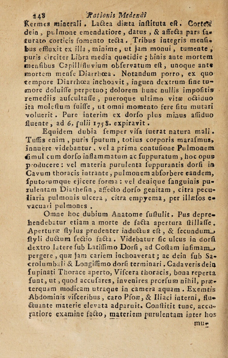 Kermts minerali, La&amp;ca diasta inftituta eft. Cort^ dein , pulmone emendatiore, datus , &amp; affe£la pars fa* turato corticis fomento te&amp;a . Tribus integris menfi* l)us effluxit ex illa , minime, ut jam monui, tumente , puns circiter Libra media quotidie ; binis ante mortem Kienlibus Capillifiuvium obfervatum eft, unoque ante mortem menfe Diarrhoea . Notandum porro, ex quo tempore Diarrhoea inchoavit, inguen dextrum fine tu¬ more doluilTe perpetuo; dolorem hunc nullis impolitis remediis aufcultalTe , pueroque ultimo vitte ocfciduo ita moleflum fu i fle , ut omni momento fere fitu mutari coluerit . Pure interim ex dorfo pius minus afiiduo fluente, ad 6, ful/i 175S. expiravit . Equidem dubia femper vifa fuerat natura mali. Tuffis enim , puris fputum, totius corporis marafmus, innuere videbantur , vel a prima contufione Pulmonem. 4imul cum dorfo inflammatum ac fuppuratum , hoc opus p oducere: vel materia purulenta foppurantis dorli ia Cavum thoracis intrante, pulmonem abforbere eandem, fputorumque ejicere forma : vel denique fanguinis pu¬ rulentam Diatheftn, affe&amp;io dorfo genitam , citra pecu¬ liaria pulmonis ulcera, citra empyema, per illsefos e« vacuari pulmones . Omne hoc dubium Anatome fuflulit. Pus depre¬ hendebatur etiam a morte de fa&amp;a apertura flillafle. Apertura fiylus prudenter indu&amp;us efl , &amp; fecundum_» ffyli du&amp;iiRi fetHo fa£ta . Videbatur fic ulcus in dorfi. dextro latere fub Latillimo Dorfi, ad Codam infimam-» pergere , qux jam cariem inchoaverat; ac dein fub Sa- crolumbali &amp; Longiflimo dorfi terminari.Cadaverisdeiu fupinati Thorace aperto, Vifcera thoracis, bona reperta funt, ut , quod accufares, invenires prorfum nihil, pr«- terquam modicam utraque in camera aquam . Exemtfs Abdominis vifceribus, caro Pfose, &amp; Iliaci interni, fiu- Quante materie elevata adparuit, Confluit tunc, acca« yatiore examine fa&amp;o, materiem purulentam inter hos mu«■