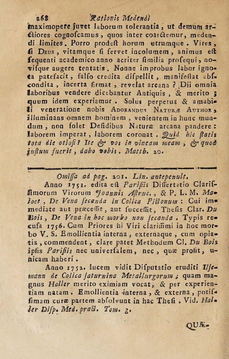 a68 at tonis Medendi tnaximopefe Juvet laborum tolerantia, ut demum ar¬ ctiores cognofcamus, quos inter coat&amp;emur, meden¬ di limites. Porro prodefi: horum utrumque. Vires» 41 Deus, vitamque fi fervet incolumem , animus eft fequenti academico anno acriter fimilia profequi» no- ^ifque augere tentatis . Nonne improbus labor igno* €a patefacit, falfo credita difpellit , manifefiat cbf- condita , incerta firmat , revelat arcana ? Dii omnia laboribus vendere dicebantur Antiquis , &lt;&amp; merito ; quum idem experiamur . Solus perpetua &amp; amabi» Ii veneratione nobis Adorandus Natur/E Author * illuminans omnem hominem , venientem in hunc mun¬ dum , non fole.t Defidibus Naturs arcana pandere : laborem imperat , laborem coronat , §&gt;uid hic flatis tota die otiofi? Ite fy* vos in vincam meam , &amp; quod juflum fuerit, dabo vobis, Mattb. 20. Omiffa ad pag, 201. Lin, antepenuk. Anno 1751. edita eft Parifiis Diflertatio Clarif- 41 morum Virorum ®foannis Aftruc, , iS P, L. M. Ma» Joet , De Vena fecanda in Colica Pittonuw : Cui im» jnediate aut praecellit, aut fucceflit, Thefis Clar. Du 'Bois, De Vena in hoc morbo non Jecanda . Typis re» cufa 1756. Cum Priores hi Viri clariuimi in hoc mor¬ bo V. S. E mollientia interna , externaque , cum opia» tis , commendent, clare patet Methodum CI. Du Bois iplis Parifiis nec univerfalem, nec, qus profit, u- nicain haberi . Anno 1752. lucem vidit Difputatio eruditi 17//- viann de Colica Jatumina Metallurgoruvi i quam ma¬ gnus Haller merito eximiam vocat, &amp; per experien¬ tiam natam. Emollientia -interna, Sc externa, potit- fi m a m curse partem abfolvunt in hac Thefi . Vid. HaU ler Difp* Med» praei, Tow* g.