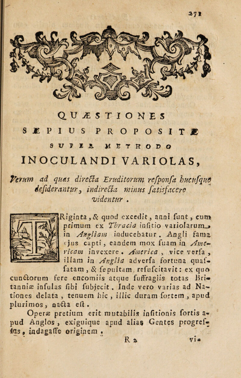 QUESTIONES SjEPIUS propositje suili METHODO INOCULANDI VARIOLAS, favum ad quas dire [ia Eruditorum refponfa hucnfqnd iefiderantur 3 indire&a minus fatis fac ero videntur . lfginta,& quod excedit, anni funt, cum primum ex Thracia infitio vatioIarum_» in Angliam inducebatur. Angli fama tjus capti, eandem mox fuam in Ame- ricam invexere . America , vice verfa , illam in Anglia adverfa fortuna quaf» fatam, Si fepultam, refufeita vit: ex quo cuneorum fere encomiis atque fuffraglis totas Bri» tannise infulas fibi fubjecit . Inde vero varias ad Na*« tiones delata , tenuem hic , illic duram fortem , apud plurimos, na&a eft . Op erse pretium erit mutabilis infitionis fortis a* pud Anglos , exiguique apud alias Gentes progref» ins9 indagaflfe originem • R % vi*