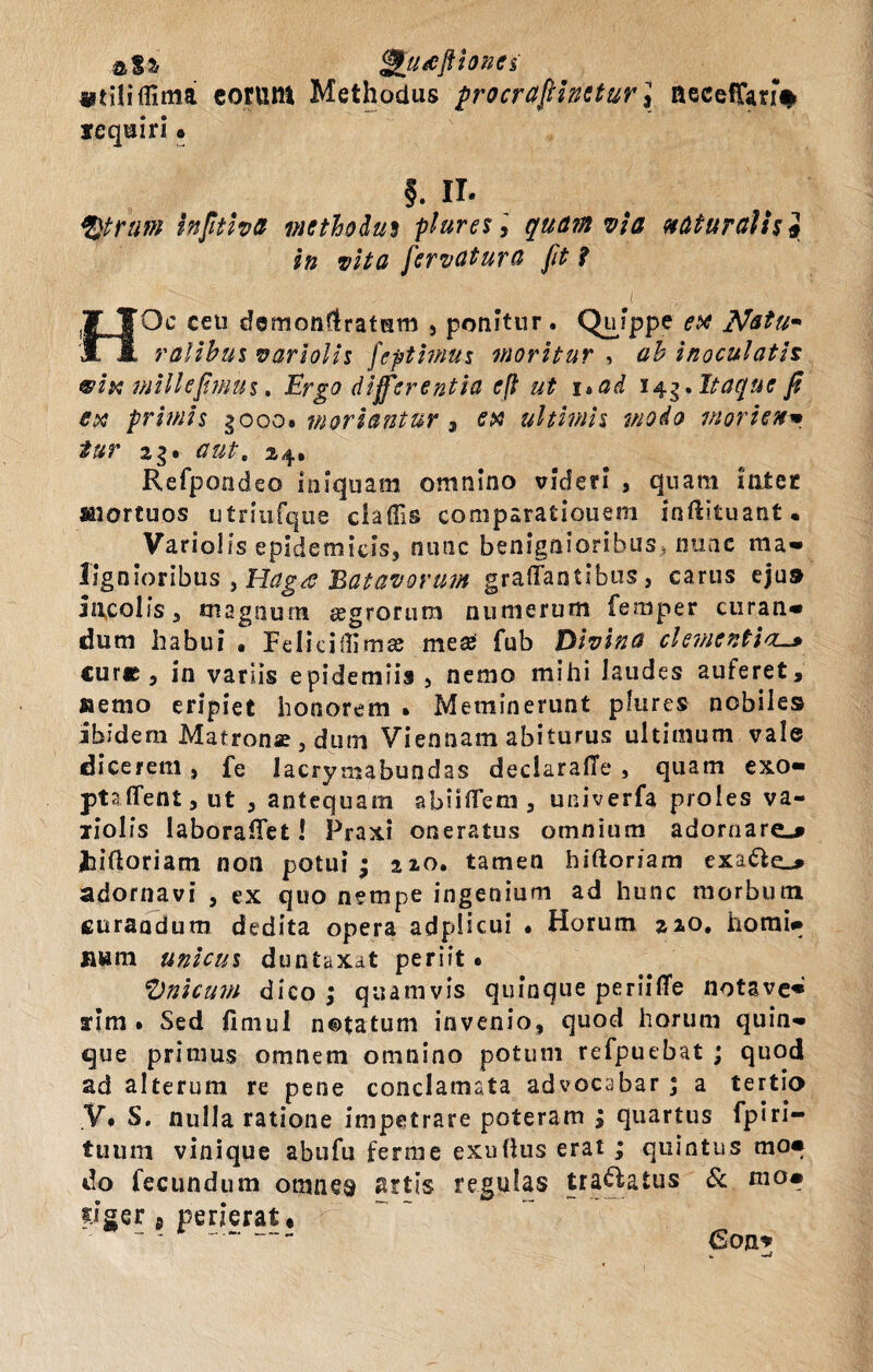 a$* <&[u*fkionci i*tfli(lima eorum Methodus procrafiinetur\ aecefTan# yequiri • f. II. tytnm infitiva methodus pluresquamvis naturalisj in vita fiervatura fit i i ■ HOc ceti demonflratum , ponitur . Quippe ^ Natu* ratibus variolis feptimus moritur , <z£ inoculatis vix milhfimus. £rg0 differentia e(l ut 1 »ad 143. Itaque fi ex primis gooo* moriantur 3 ex ultimis modo morien* tur 2g. <78*. 24. Refpoodeo iniquam omnino videri , quam inter «nortuos utnufque claffis comparatiouem inftituant. Variolis epidemicis, nunc benignioribus, nunc m a - lignioribus , Hag<s Batavorum graffantibus, carus ejus incolis, magnum segrorura numerum femper curan¬ dum habui • Feliciilimas mea; fub Divina clementia. cure , in variis epidemiis , nemo mihi laudes auferet, nemo eripiet honorem . Meminerunt plures nobiles ibidem Matronae, dum Viennam abiturus ultimum vale dicerem, fe Jacrymabundas declaralTe , quam exo¬ pta (Tent,ut , antequam abuftem , univerfa proles va- liolis laboraffet! Praxi oneratus omnium adornare.» Jiiftoriam non potui; 220. tamen hiftoriam exa€ie_* adornavi , ex quo nempe ingenium ad hunc morbum curandum dedita opera adplicui • Horum 220. homi¬ num unicus duntaxat periit # fynicum dico ; quamvis quinque perii (Te notave¬ rim • Sed fimul notatum invenio, quod horum quin¬ que primus omnem omnino potum refpuebat ; quod ad alterum re pene conclamata advocabar ; a tertio V. S. nulla ratione impetrare poteram ; quartus fpiri- tuum vinique abufu ferme exuftus erat ; quintus mo¬ do fecundum omnes artis regulas tranatus & mo- dger p perierat.