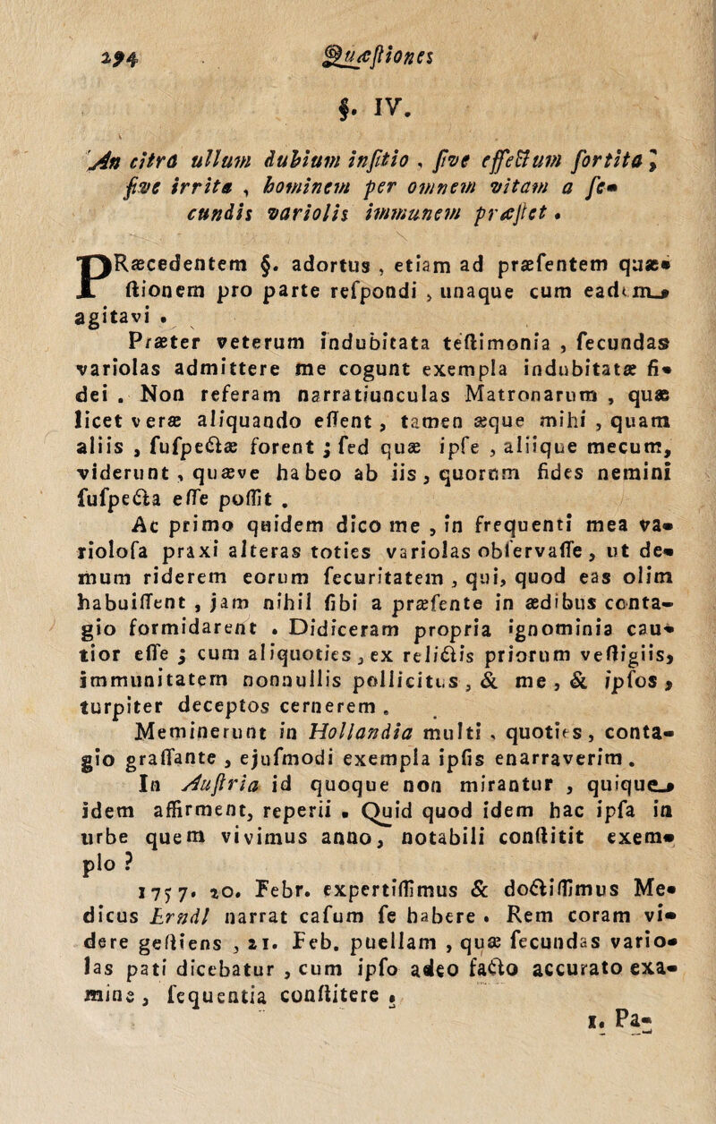 f. iv. 1An citra ullum dubium in Jit io , five effettum fortita l Jtvc irrita , hominem per omnem vitam a fc* eundis variolis immanem prajlct. Recedentem §. adortus , etiam ad prefentem que» JL ftionem pro parte refpondi >unaque cum eaduiu agitavi • Praeter veterum indubitata teftimonia , fecundas variolas admittere me cogunt exempla indubitata fi» dei . Non referam narratiunculas Matronarum , quae licet vera; aliquando effent, tamen «que mihi , quam aliis , fufpeda; forent ; fed quae ipfe , aliique mecum, viderunt , quaeve habeo ab iis , quorum fides nemini fufpeda efle poffit . Ac primo quidem dico me , in frequenti mea va» riolofa praxi alteras toties variolas obfervafle , ut de» mum riderem eorum fecuritatem , qui, quod eas olim habuilTent , jam nihil fibi a pr«fente in aedibus conta¬ gio formidarent . Didiceram propria ignominia cau» tior efle ; cum aliquoties , ex relidis priorum vefligiis* immunitatem nonnullis pollicitus , & me , & /pfos * turpiter deceptos cernerem . Meminerunt in Hollandia multi , quoties, conta¬ gio grafiante , ejufmodi exempla ipfis enarraverim . In Auftria id quoque non mirantur , quique.» idem affirment, reperii . Quid quod idem hac ipfa in urbe quem vivimus anno, notabili conftitit exem» pio ? 17^7. io. Febr. expertiffimus & dodiffimus Me» dicus Erndl narrat cafum fe habere . Rem coram vi» dere gefliens , 21. Feb. puellam , qua; fecundas vario¬ las pati dicebatur , cum ipfo adeo fado accurato exa¬ mine , fequentia conflitere •