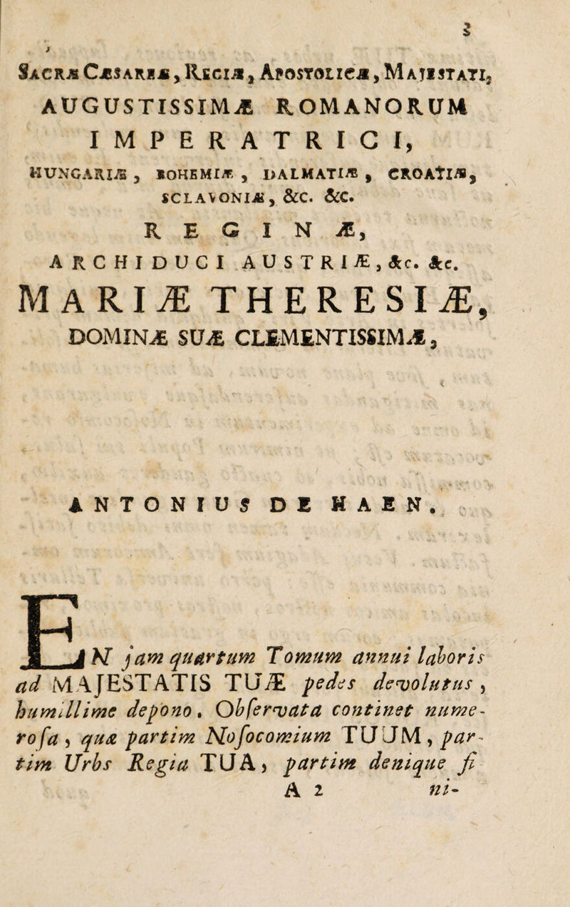 AUGUSTISSIMA ROMANORUM IMPERATRICI, HUNGARIJE , «OHBMI/F. , I&gt;AtMATI* , CROAtl/S, SCLAVONIAi , &amp;C. &amp;C. REGINA, '■ ■ i ARCHIDUCI AUSTRI-®, Ac. Ac. MARII THERESIiE, DOMINAE SUE CLEMENTISSIME, ANTONIUS DE HAEN. P 1 JN jam quartum Tomum annui laboris ad MAJESTATIS TUAi pedes devolutus , humtllimc depono. Obfervata continet nume¬ rosa 5 qua partim Mofocomium TU JM , par ~ tim Urbs Regia TUA* partim denique fi A 2 ni-