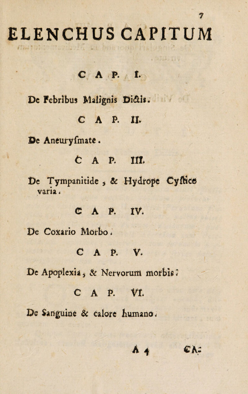 ELENCHUS CAPITUM C A P. t De Febribus Malignis Di Ais. C A P. II. De Aneuryfmate. C A P. Iit De Tympanitide , & Hydrope Cyftkfi varia. C A P. IV. i De Coxario Morbo * C A P. V. De Apoplexia * & Nervorum morbis 3 C A P. Vt De Sanguine & calore humano* .j A 4 CK: