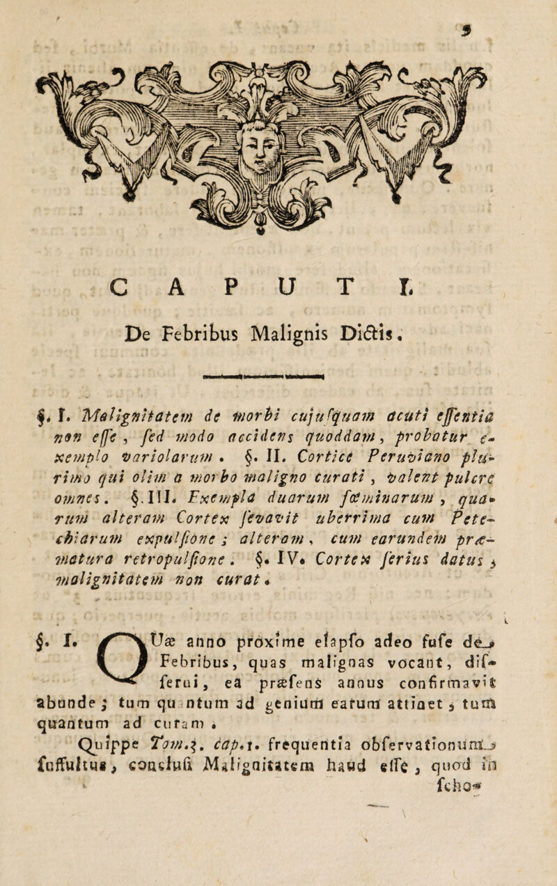 CAPUT I. De Febribus Malignis Didis. j* f. Malignitatem de morbi cujufquam acuti ejfentia non effe , fed modo accidens quoddam, probatur e- xemplo hariolarum . §. II. Cortice Perubiano plu¬ rimo qui olim a morbo maligno curati , balent pulcre omnes, §.III« Fxempla duarum ftfminarum , qua* rttm alteram Cortex fevavit uberrima cum Pete- chiarum exputfione ; alteram , £«//; earundem pnt- matura retropulfione. §« IV* Cortex ferius datus $ malignitatem non curat« §. I. anno proxime efapfo adeo fufe de_* ( § Febribus, quas malignas vocant, dif* ferui, ea prsefenS annus confirmavil abunde ; tum qu ntum ad genium earum attinet * tum quantum ad curam . qilippe Tamcap.t. frequentia obfervationunij fuffuhui> coadufi Mdigniutem hawd elFc ^ quod in v fcho* \