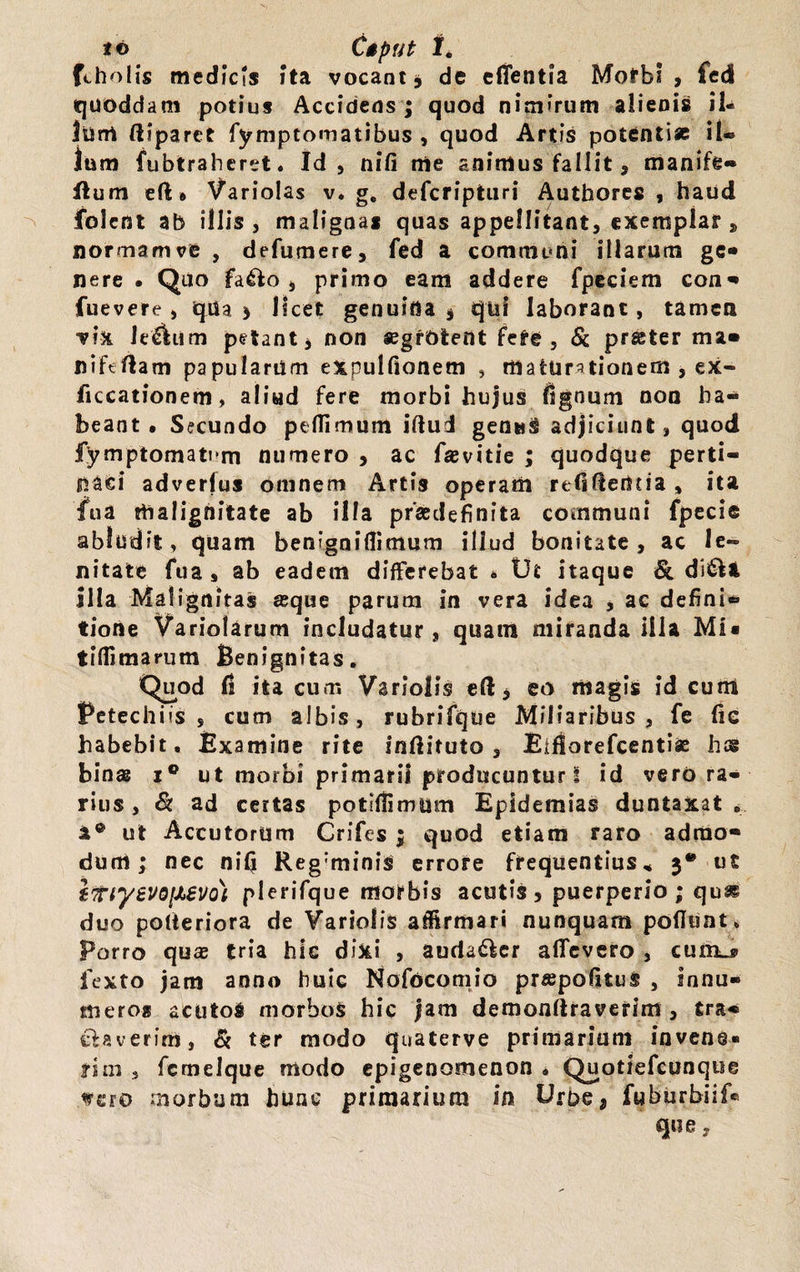 16 C$pUt I. fcholis medicis ita vocant, de edentia Motb! , fed (quoddam potius Accidens ; quod nimirum alienis il¬ lum diparet fymptomatibus , quod Artis potenti* il¬ lum fubtraheret. Id, nili nie animus fallit, manife- flum eft» Variolas v. g. defcripturi Authores , haud folent ab illis , maligna* quas appellitant, exemplar , normam ve , defumere, fed a communi illarum gc- nere • Quo fa£io , primo eam addere fpeciem con* fuevere , qiia * licet genuina , qui laborant, tamen vix le£liim petant, non asgfOtent fete, & praster ma» niftdam papularum expulfionem , maturationem , ex- ficcationem, aliud fere morbi hujus fignum non ha¬ beant. Secundo peffimum iftud genus adjiciunt, quod fymptomati m numero , ac faevitie ; quodque perti¬ naci adverfus omnem Artis operam reddentia, ita fua malignitate ab illa prasdefinita communi fpecie abludit, quam benignillimum illud bonitate , ac le¬ nitate fua, ab eadem differebat * tJt itaque & di£U illa Malignitas seque parum in vera idea , ac defini* tione Variolarum includatur , quam miranda illa Mi« tiffimarum Benignitas. Quod fi ita cum Variolis ed, eo magis id eunt Petechiis s cum albis, rubrifque Miliaribus , fe fie habebit. Examine rite indituto , Eifiorefcentias hcg binas i° ut morbi primarii producuntur I id vero ra¬ rius , ad certas potidimttm Epidemias duntaxat . a® ut AccutorUm Crifes ; quod etiam raro adruo* dum; nec nifi Reg;minis errore frequentius* 3® ut htiyeVQfievo) plerifque morbis acutis, puerperio; qu* duo polteriora de Variolis affirmari nunquam poflunt* Porro quas tria hic dixi , auda£kr affcvero , cura^ fexto jam anno huic Nofocomio praspodtus , innu¬ mero* acuto* morbo# hic jam demondraverim , tra* faverim, & ter modo quaterve primarium invene¬ rim , fcrnelque modo epigenomenon • Quotiefcunque wcro morbum hunc primarium in Urbe, fuburbiif® que.