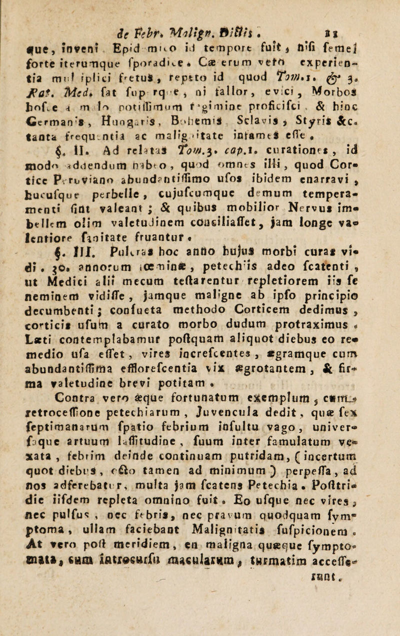 Se Fcbr* Milign, Ditiis . ai fue, inveni Epid muo id temport fuit* n’fi femej forte iterumque fporadue* Cae erum vere* experien¬ tia muf iplici fretu*, repeto id quod *tovi%j. fy» 3, Jdat* Medi fat fup rq.-e i ni ta 1 lor, evici. Morbos hofre a m lo potiffimum f-gimioe proficifti , & hinc Ccrmanrs, Huogars, B diermS Sclavis , Styris Sec¬ tant* frequentia ac malignitate infamtS efTe # §, U. Ad relatal Tow.$* cap. 1. curatione* , id mod<> «duendum rubeo, quod omnes illi, quod Cor» tice P ruviano abund^ntifiimo ufos ibidem enarravi , fcucufque perbelle, cujufeumque demum tempera¬ menti fint valeant ; Si quibus mobilior Nervus im» bellem olim valetudinem coudliaflet, jam longe va® lentiore finitate fruantur . §4 III. PuKras hoc antio bujul morbi curas vU di. $0. annorum iceminfc, petech is adeo fcatcnti , ut Medici alii mecum teftarentur repletiorem iis fc neminem vidifie , jamque maligne ab ipfo principio decumbenti; confueta methodo Corticem dedimus > corticis ufuhi a curato morbo dudum protraximus < Laeti contemplabamur poftquam aliquot diebus eo re» medio ufa efTet , vires iacrefeentes , «gramque cum abundantiffima efflorefeentia vix aegrotantem, & fir-* ma valetudine brevi potitam • Contra vero «que fortunatum exemplum 5 cuitl^ jetrocefTone petechiarum , Juvencula dedit , que fex feptimanarum fpatio febrium infultu vago, univer- frque artuum hfiitudine , fuum inter famulatum ve® xata , febrim deinde continuam putridam,( incertum quot diebus , o&o tamen ad minimum) perpefla,ad nos adferebater, multa jam fcatcns Petechia. Pofttri* die iifdem repleta omnino fuit. Eo ufque nec vires 9 nec pulfus , nec febris, nec pravum quodquam fym* ptoma , ullam faciebant Malignitatis fufpicionem « At vero pofl meridiem, en maligna qu«que fympto* 01)1»! CHm iAtrocurfu macularum, twrmatira accede** nint.