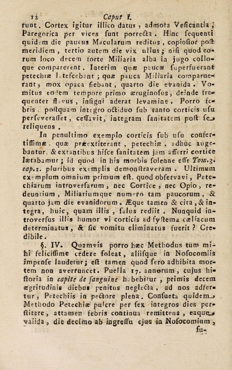 i z Caput 1. runt. Cortex igitur illico datus ? admota Veficantia ,* Paregorica per vices funt porre£fca . Hinc fequenU quidem die paucus Macularum reditus , copiofior pod: meridiem, tertio autem die vix ullus ; ni(i quod eo* rum loco decem torte Miliaria alba ia jugo collo- que coniparerent . Iaterim qua psucse fuperfuerant petechiae Ltefcebant ; qu# pauca Miliaria comparue™ ratlt 5 mox opaca fiebant, quarto die evanida. Vo¬ mitus eo ‘em tempore primo aeruginofus , deinde fre- quenter flavus , inftgni aderat levamine , Porro fe-* brfs , poflquam integro o&idi/O fub tanto corticis ufu perfeverallet , ceflavit, integram fanltatem poft feliquens . In penultimo exemplo corticis fub ufu confer- tifiima; . au® pr*exfiteraUt , petechia; , adhuc auge¬ bantur, «Sextantibus hifce fanitateni jam afferri cortice letabamur * id quod in his morbis foleUne ede To7jrj»$i cap.i. pluribtis exemplis demonftra veram • Ultimum extmplum omnium primum eft, quod obfefvavi, Pete- chiarum introverfarum , nec Cortice , nec Opio, re¬ deuntium, Miliariumque numero tam paucorum, & quarto jam die evanidorum* iEque tamen & cita,&in- tegra, huic, quam illis , falus rediit . Nunquid in- troverfus illis humor vi corticis ad fydema c^Hacum determinatus, & fic vomitu eliminatus fuerit? Cre¬ dibile. §. IV. Quamvis porro hac Methodus tum mi¬ hi feliciflime cedere foleat, aliiTque in Nofocomiis impenfe laudetur; eft tamen quod fero adhibita mor¬ tem non averruncet. Puella 17. annorum, cujus hi- floria in capite de /'anguine h. bebimr , primis decem segritudinis diebus penitus negle&a , ad nos adfer- tur, Petechiis in pe&ore plena. Cortfueta quidem_> Methodo Petechi® puicre per fex integros dies per* flitere, attamen febris continua remittens, eaqucL* yalida , die decimo ab ingreflu ejus ia Nofocomium „