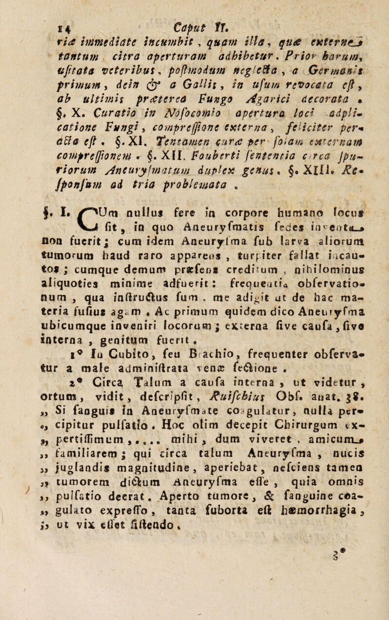 ria immediate incumbit, quam illa, qua externi tantum citra aperturam adhibetur. Prior harum* ufitata veteribus, pojlmodum ncglcfta , <? Germanis primum, c&* <j Gallis, /» »////// revocata ejl, ultimis praeterea Fungo Agarici decorata • §, X# Curatio in Nofo comia apertura loci adpll- catione Fungi, compreffione externa , feliciter per* aBa ejl . §.X1, Tentamen cura per falam externam comprefjionem f. Xfl. Fauberti fententia c rca Jpu- riorum Aneurylmatum duplex genus. §. Xlli. fponfuw ad tria problemata , f. I. A“MJm nullus fere in corpore humano locus V^l fit, in quo Aneuryfmatis fedes iincot*-* lion fuerit; cum idem Aneurylma fub larva aliorum tumorum haud raro appareos , turpiter fallat incau¬ tos ; cumque demum prarfeos creditum, nihilominus aliquoties minime adfuerit : frequentia obfervatio- num , qua inftru&us fum , me adibit at de hac ma¬ teria fufius ag, m , Ac primum quidem dico Aneiiryfma ubicumque inveniri locorum; externa live caufa,five interna , genitum fuerit, Io Cubito, feu B achio, frequenter obferva- tur a male adminiftrata venas le&ione . z* Circa Talum a caufa interna * ut videtur , ortum, vidit, defcripfit, Ruifchius Qbf« anat. „ Si faoguis in Aneuryfmate coagulatur, nulla per» «, cipitur pulfatio. Hoc otim decepit Chirurgum tx- 9y pertiflimum ,,,., mihi, dum viveret, amicum^# ,, familiarem ; qui circa talum Aneuryfma , nucis 53 juglandis magnitudine, aperiebat, nefeiens tamen 39 tumorem di^um Aneuryfma efie , quia omnis 33 pulfatio deerat. Aperto tumore, & fanguine coa- „ gulato expreflfo, tanta fuborta eft h*morrh2gia, 99 ut vix eflet fidendo *