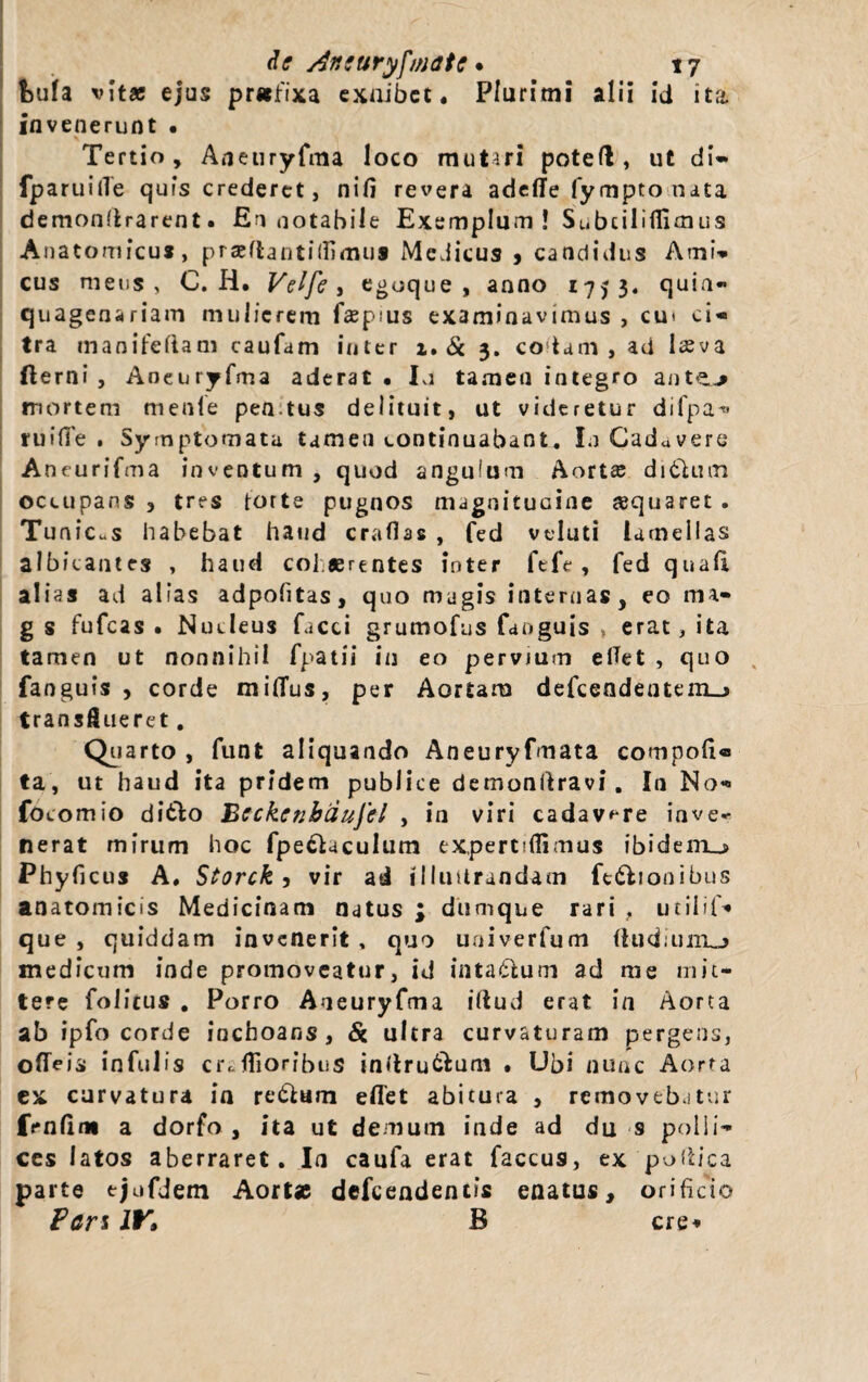 f)ufa vitae ejus pr*fixa exoibet. Plurimi alii id ita. invenerunt • Tertio, Aneuryfma loco mutari poteft, ut di- fparuiiTe quis crederet, nili revera adefife fympto nata demonlirarent. En notabile Exemplum! Subciliflimus Anatomicus, praeflantilfimu* Medicus , candidus Ami- cus meus, C. Ii. Velfe, egoque , anno 1753. quin» quagenariam mulierem fasp us examinavimus , cm ci¬ tra manifeftam caufam inter i. & 3. codam, ad laeva fterni , Aneuryfma aderat. Ia tamen integro ante.-* mortem rnenle pen tus delituit, ut videretur difpa^ ruide. Symptomata tamen continuabant. Iu Cadavere Aneurifma inventum , quod anguium Aorta; ditium occupans , tres torte pugnos magnitudine «quaret . Tunic.s habebat haud craflas , fed veluti lamellas albicantes , haud col eerentes inter fefe , fed quali alias ad alias adpofitas, quo magis internas, eo ma- g s fufeas • Nucleus facci grumofus fanguis , erat, ita tamen ut nonnihil fpatii in eo pervium elTet , quo , fanguis, corde milTus, per Aortam defcendentem_» transflueret. Quarto , funt aliquando Aneuryfmata compofi« ta, ut haud ita pridem publice demonllravi. In No- focomio di&o Beckenbdufel , in viri cadavere inve* nerat mirum hoc fpe£UcuIum expertsffimus ibidem^* Phyficus A, Storck, vir ad illuUrandam fedlionibus anatomicis Medicinam natus ; dumque rari , utilif* que , quiddam invenerit , quo uaiverfum (ludiiiiTLj medicum inde promoveatur, id intatlum ad me mit¬ tere foiitus . Porro Aueuryfma illud erat in Aorta ab ipfo corde inchoans, & ultra curvaturam pergens, odeis infulis cr,.filoribuS inllru&um • Ubi nunc Aorta ex curvatura in re&am eflet abitura , removebatur fenfltw a dorfo , ita ut demum inde ad du s polli¬ ces latos aberraret. In caufa erat faccus, ex poflica parte ejufdem Aortae defeendentis enatus, orificio Pan IV» B cre*