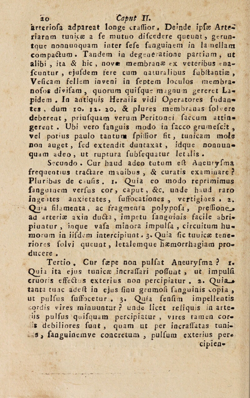 ao 'Capnt rr. arteriofa adpareat longe crafiTior, De*nde ipfse Arte* riarnm tunics a fe mutuo difcedere queunt, gerun- tque nonnuoquam inter fefe fanguiaem in lamellam comparum. Tandem in degeafi atione partium, ut alibi , ita & hic , nove membran» tx veteribus tna- icuntur , ejufdem tere cum naturalibus fubliantias , Veficam fellem inveni in feptem loculos membra» nofos divifam3 quorum qurfque magnun gereret La- pid em . In antiquis Herniis vidi Operatores fndan* tes , dum io. 12. 20. <5t plures membranas follere deberent , priufquam verum Peritonei faecum attin» gerent . Ubi vero fanguis modo in facco grumefert 9 vel potius paulo tantum fpidior fit, tunicam mole non auget, fed extendit duntaxat , idque nonnun- qua m adeo, ut ruptura fubfequatur letalis. Secundo . Cur haud adeo tutum eft Aueuryftna frequentius tranare manibus , & curatis examinare ? Pluribus de Ctufis. 1. Quia eo modo reprimimus fanguinem verfus cor, caput, &c. unde haud raro Inge ites anxietates, fuffocationes 3 vertigines « 2* Quia filamenta, ac fragmenta pmlypofa, preifione_* ad arteriae axin dudla , impetu fangtriois facile abri¬ piuntur , inque vafa minora impulfa , circuitum hu¬ morum in iifdcm intercipiunt. 3. Quia fic tuuicas tene¬ riores folvi queunt, letalemque haemorrhagiam pro¬ ducere . Tertio , Cur fzpe non pulfat Aneuryfma ? r. Quia ita ejus tunicae incrafiari polluat , ut. impulli cruoris effetius exterius non percipiatur . 2. Quia^» tanta tunc aded in ejus finu grumofi faaguinis wopia , ut pulfus fuifocetur . 3. Quia fenfim impellentis ordis vires minuuntur ? unde licet reliquis ia arte- iis pulfus'quifquam percipiatur , vires tamen cor¬ is debiliores funt , quam ut per incralfatas tuai- faaguinemve concretum , pulfum exterius per* ciplea-