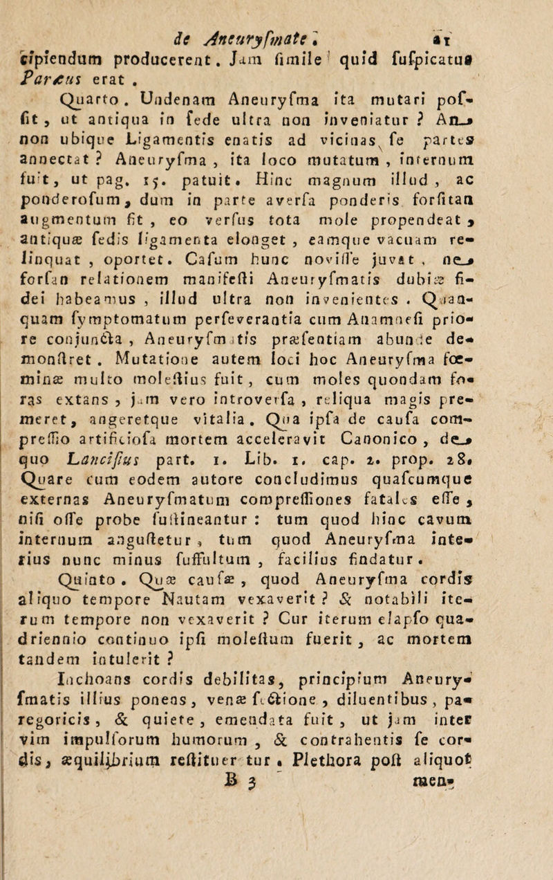 C*piendum producerent. Jam fimile quid fufpicatug Partus erat . Quarto. Undenam Aneuryfma ita mutari pof- fit , ut antiqua in fede ultra non inveniatur ? An_» non ubique Ligamentis enatis ad vicinas^ fe partes annectat ? Aneuryfma , ita loco mutatum , infernum fuit, ut pag. 15. patuit. Hinc magnum illud, ac ponderofum, dum in parte averfa ponderis forfitan augmentum fit , eo verfus tota mole propendeat * antiquae fedis ligamenta elonget , eamque vacuam re¬ linquat , oportet. Cafum hunc novilfe juvat, ne-» forfan relationem manifefli Aneuryfmatis dubbs fi¬ dei habeamus , illud ultra non invenientes . Qran- quam fymptomatum perfeverantia cum Anamnefi prio¬ re coniun&a , Aneuryfm jtis pr&fentiam abunde de- mondret . Mutatione autem loci hoc Aneuryfma foc- mince multo moledius fuit, cum moles quondam fo¬ ras extans , j^ra vero introverfa , reliqua magis pre¬ meret, angeretque vitalia. Qua ipTa de caufa com- prefiio artificiofa mortem acceleravit Canonico , quo Lanci/Ius part. 1. Lib. 1. cap. 2. prop. 28* Quare cum eodem autore concludimus quafcumque externas Aneuryfmatum comprefiiones fataLs elfe , nifi ofTe probe fudineantur : tum quod hinc cavum internum anguftetur , tum quod Aneuryfma inte¬ rius nunc minus fuffultum , facilius findatur. Quiato • Quse caufse , quod Aneuryfma cordis aliquo tempore Nautam vexaverit? Si notabili ite¬ rum tempore non vexaverit ? Cur iterum elapfo qua¬ driennio continuo ipfi moleltum fuerit, ac mortem tandem intulerit ? Inchoans cordis debilitas, principium Aneury¬ fmatis illius ponens, vense fc&ione , diluentibus, pa« regoricis , & quiete, emendata fuit, ut jam inter vim impulforum humorum , Si contrahentis fe cor¬ dis, «quil^brium reftituer tur • Piethora poft aliquot