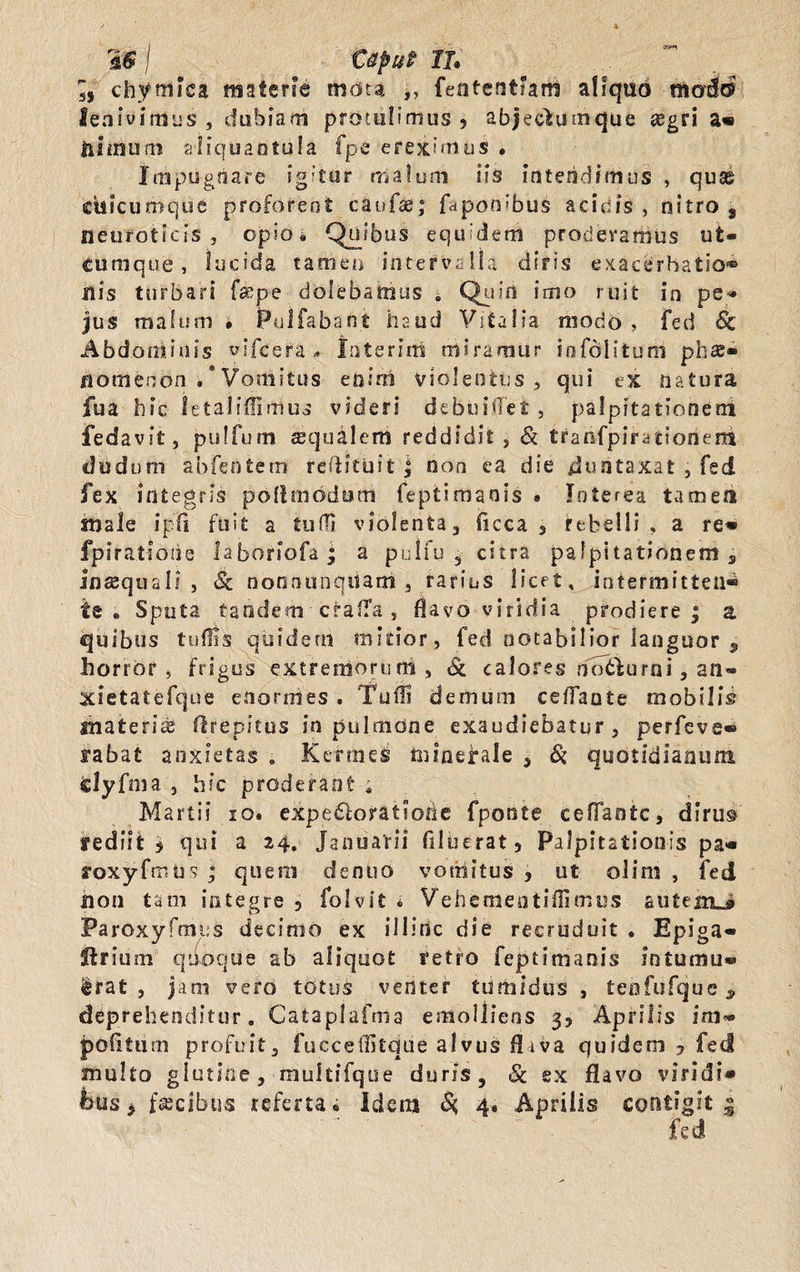 IS j Caput Ih 55 chymiea materie mota ,, feiitentFam aliquo modo' lenivimus , dubiam protulimus ? abjeclumque asgri a* Ili mum aliquantula fpc ereximus • Impugnare igitur malum iis intendimus , quae cisicumque proferent caulae; f^ponubus acidis , nitro , neuroticis , opio» Quibus equidem proderamus ut¬ cumque, lucida tamen intervalla diris exacerbatio® nis turbari fsepe dolebatnus . Quin imo ruit in pe- jus malum • Pullabant haud Vitalia morio , fed Sc Abdominis yifcera « Interim miramur iofolituni phae¬ nomenon/Vomitus enim violentus 5 qui ex natura fua hic ietaliffimus videri debuitfet, palpitationem fedavit, pulfum squalem reddidit , &amp; tranfpiratiorieni dudum abfentem reftituit j non ea die duntaxat , fed fex integris pollmodbm feptimaois . Interea tamen male i pii fuit a tufli violenta, ficca , rebelli , a re» fpiratione laboriofa; a pulfu , citra palpitationem , inaequali , &amp; nonnumquam , rarius licet, intermittent te «, Sputa tandem craffa , flavo viridia prodiere; a quibus tulfis quidem mitior, fed notabilior languor , horror, frigus extremorum, Sl calores notiurni, an» xietatefque enormes . Tufli demum ceflante mobilis materiae ftrepitus in pulmone exaudiebatur, perfeve* rabat anxietas . Kerrnes minerale 3 &amp; quotidianum fclyfnia , hic proderant ; Martii io. expe&amp;ofatiorie fponte cefTantc, dirus fed ii t t qui a 24, Januarii (liberat 9 Palpitationis pa* roxyfmUs ; quem dentio vomitus } ut olim , fed non tam integre , folvit i Vehementiflimus autem-» Paroxyfmus decinio ex illinc die recruduit . Epiga- ftrium quoque ab aliquot retro feptimanis intumu» &amp;rat , jam vero totus venter tumidus , teofufque, deprehenditur. Cataplafma emolliens 3, Aprilis im» politum profuit, fuccellitque alvus fliva quidem 7 fed multo glutine, -multifque duris, &amp; sx flavo viridi* fous * fascibus referta® Idem &lt;$; 4® Aprilis contigit 5