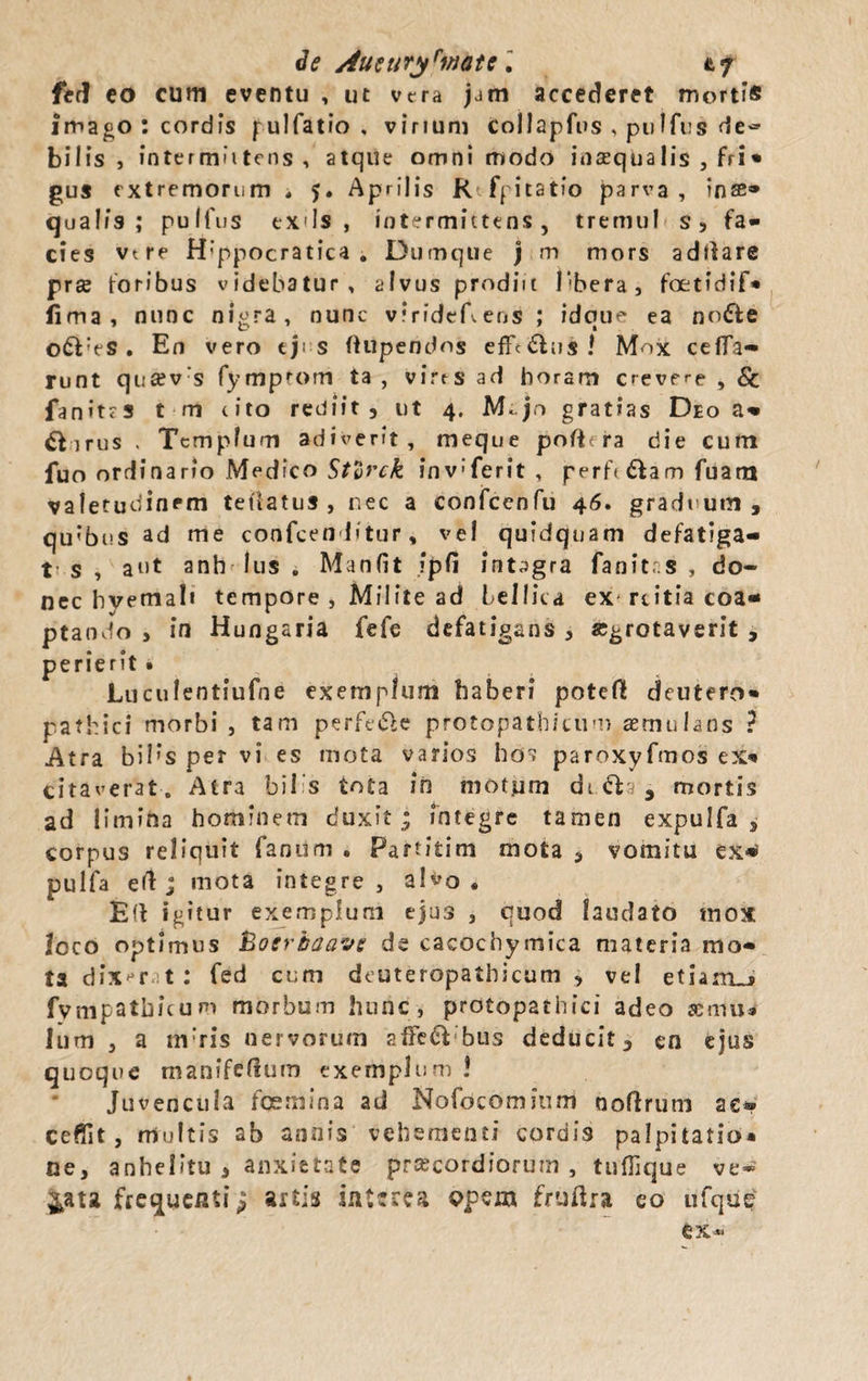 de Autnr$rmau\ fed eo cum eventu , ut vera jam accederet mortis imago : cordis pulfatio , vinum collapfus , pulfus de~ bilis, intermittens, atque omnimodo inaequalis , fri* gus extremorum , 5. Aprilis Rfpitatio parva, inse® qualis; pulfus exds , intermittens , tremui s, fa¬ cies vtre H’ppocratica . Dumque j m mors addare prse foribus videbatur, alvus prodiit libera, foetidif* fima, nunc nl&amp;ra, nunc viridet ens ; idoue ea node 9 o 9 t o£VeS . En vero eji s (Ulpendos effcdus ! Mox cefTa- runt qua?v:s fymprom ta , virts ad horam crevere , Sc fanitrs t m (ito rediit, ut 4. M*.jr&gt; gratias Deo a® £bn-us . Templum adiverit, meque pofiera die cum fuo ordinario Medico Stlrck inv-ferit , perfi &amp;am fuam valetudinem tetiatus , nec a confcenfu 46. graduum, qu;bus ad me confcen litur, vel quidquam defatiga- t s , aut anhelus . Manfit ipfi integra fanit .s , do¬ nec hvemal» tempore , Milite ad bellica ex rtitia coa¬ ptando &gt; in Hungaria fefe defatigans, «grotaverit , perierit . Luculentiufne exemplum haberi poteft deutero* pathici morbi , tam perfe&amp;e protopatbicum aemulans ? Atra biI’s per vi es mota varios hos paroxyfmos ex&gt; citaverat. Atra bilis tota in motum dr&amp;a, mortis ad limina hominem duxit.; integre tamen expulfa , corpus reliquit fanum . Fartitim mota , vomitu ex* pulfa e(1 ; mota integre, alvo, Efl igitur exemplum ejus , quod laudato mox loco optimus hoerhaave de cacochymica materia mo¬ ta dixerit; fed cum deuteropathicum , vel etiarrLj fympatbicum morbum hunc, protopathici adeo aemu» Ium , a m‘ris nervorum affe&amp; bus deducit, en ejus quoque manifcllum exemplum ! Juvencula fosmina ad Nofocomium noftrum ac® ceffit, multis ab annis vehementi cordis palpitatio* ne, anhelitu , anxietate praecordiorum , tufTique ve* ^ata frequenti; axtis interea opem fruftra eo tifque