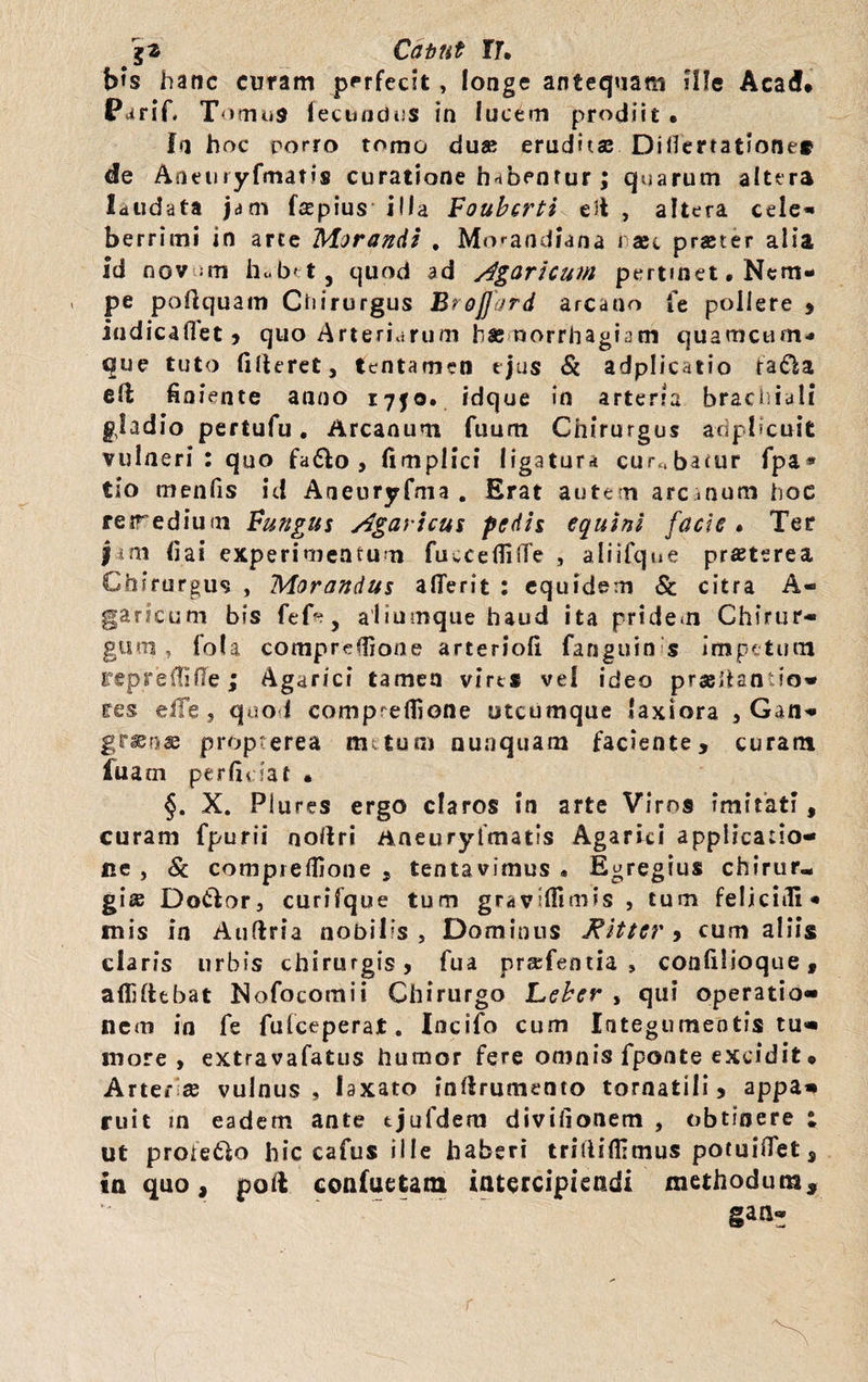 b»s hanc curam perfecit, longe antequam ille Acad* Parif* Tomus fecundus in fucem prodiit • fa hoc porro tomo du» erudose Difierratione* de Aneuryfmatis curatione habentur ; quarum altera laudata jam fepius illa Foubcrti ed , altera ceie- berrimi in arce Morandi . Mo^andiana i aec praeter alia id nov ;rn hcb< t, quod ad Agaricum pertmet. Nem¬ pe podquam Chirurgus Brojjord arcano Te pollere , indicafTet, quo Arteriarum hasmorrhagiam quamcum* que tuto fideret, tentamen ejus Sc adplicatio ta£la ed finiente anno 1750. idque in arteria brachiali gladio pertufu. Arcanum Tuum Chirurgus adpbcuit vulneri: quo fa&o , fimplici ligatura curabatur fpa* tio menfis id Aneuryfma . Erat autem arc inum hoc reirediuui Fungus Agaricus pedis equini facie» Ter | nt fiai experimentum fuccefliffe , aliifqne praeterea Chirurgum , Morandus alTerit : equidem & citra A- garicum bis fefr, aliumque haud ita pridem Chirur¬ gum, fola compreffione arteriofi fanguin s impetum reprefiifle; Agarici tamen vires vel ideo prasdantio- res eiTe , quo i compreflione utcumque laxiora , Gan¬ grenae propterea metum nunquam faciente, curam fuam perficiat • §. X. Plures ergo claros in arte Viros imitati, curam fpurii nodri aneurylYnatis Agarici applicatio¬ ne , Sc compreflione, tentavimus * Egregius chirur¬ gis Do&or, curifque tum gravlfiimis , tum feliciifi* mis in Auflria nobilis, Dominus Witter , cum aliis claris urbis chirurgis, fua praTentia , confilioque, allidebat Nofocomii Chirurgo Leber , qui operatio¬ nem in fe fu (ceperat. Incifo cum Integumeotis tu¬ more , extravafatus humor fere omnis fponte excidit * Arter se vulnus, laxato indrumeoro tornatili, appa¬ ruit in eadem ante tjufdem divifionem , obtinere ; ut proietlo hic cafus ille haberi tridiflltnus potuiflet, ia quo, poft confuetam intercipiendi methodum, gan- r